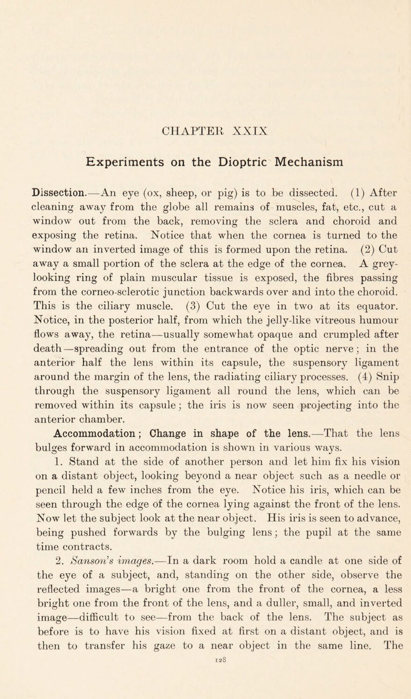 Experiments on the Dioptric Mechanism Dissection.—An eye (ox, sheep, or pig) is to be dissected. (1) After cleaning away from the globe all remains of muscles, fat, etc., cut a window out from the back, removing the sclera and choroid and exposing the retina. Notice that when the cornea is turned to the window an inverted image of this is formed upon the retina. (2) Cut away a small portion of the sclera at the edge of the cornea. A grey- looking ring of plain muscular tissue is exposed, the fibres passing from the corneo-sclerotic junction backwards over and into the choroid. This is the ciliary muscle. (3) Cut the eye in two at its equator. Notice, in the posterior half, from which the jehy-like vitreous humour flows away, the retina—usually somewhat opaque and crumpled after death—spreading out from the entrance of the optic nerve; in the anterior half the lens within its capsule, the suspensory ligament around the margin of the lens, the radiating ciliary processes. (4) Snip through the suspensory ligament all round the lens, which can be removed within its capsule; the iris is now seen projecting into the anterior chamber. Accommodation; Change in shape of the lens.—That the lens bulges forward in accommodation is shown in various ways. 1. Stand at the side of another person and let him fix his vision on a distant object, looking beyond a near object such as a needle or pencil held a few inches from the eye. Notice his iris, which can be seen through the edge of the cornea lying against the front of the lens. Now let the subject look at the near object. His iris is seen to advance, being pushed forwards by the bulging lens; the pupil at the same time contracts. 2. Sanson’s images.—In a dark room hold a candle at one side of the eye of a subject, and, standing on the other side, observe the reflected images—a bright one from the front of the cornea, a less bright one from the front of the lens, and a duller, small, and inverted image—difficult to see—from the back of the lens. The subject as before is to have his vision fixed at first on a distant object, and is then to transfer his gaze to a near object in the same line. The