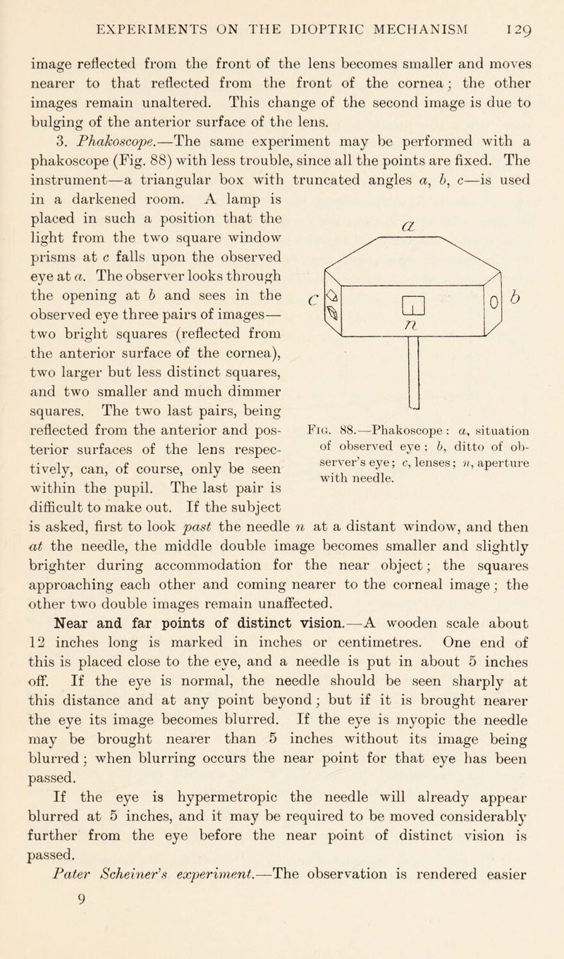 image reflected from the front of the lens becomes smaller and moves nearer to that reflected from the front of the cornea; the other images remain unaltered. This change of the second image is due to bulging of the anterior surface of the lens. 3. Phakoscope.—The same experiment may be performed with a phakoscope (Fig. 88) with less trouble, since all the points are fixed. The instrument—a triangular box with truncated angles a, b, c—is used in a darkened room. A lamp is placed in such a position that the light from the two square window prisms at c falls upon the observed eye at a. The observer looks through the opening at b and sees in the observed eye three pairs of images— two bright squares (reflected from the anterior surface of the cornea), two larger but less distinct squares, and two smaller and much dimmer squares. The two last pairs, being reflected from the anterior and pos- terior surfaces of the lens respec- tively, can, of course, only be seen within the pupil. The last pair is difficult to make out. If the subject is asked, first to look past the needle n at a distant window, and then at the needle, the middle double image becomes smaller and slightly brighter during accommodation for the near object; the squares approaching each other and coming nearer to the corneal image; the other two double images remain unaffected. Near and far points of distinct vision.—A wooden scale about 12 inches long is marked in inches or centimetres. One end of this is placed close to the eye, and a needle is put in about 5 inches off. If the eye is normal, the needle should be seen sharply at this distance and at any point beyond; but if it is brought nearer the eye its image becomes blurred. If the eye is myopic the needle may be brought nearer than 5 inches without its image being blurred; when blurring occurs the near point for that eye has been passed. If the eye is hypermetropic the needle will already appear blurred at 5 inches, and it may be required to be moved considerably further from the eye before the near point of distinct vision is passed. Pater ScheinePs experiment.—The observation is rendered easier a Fio. 88.—Phakoscope : a, situation of observed eve ; b, ditto of ob- server’s eye; c, lenses; n, aperture with needle. 9