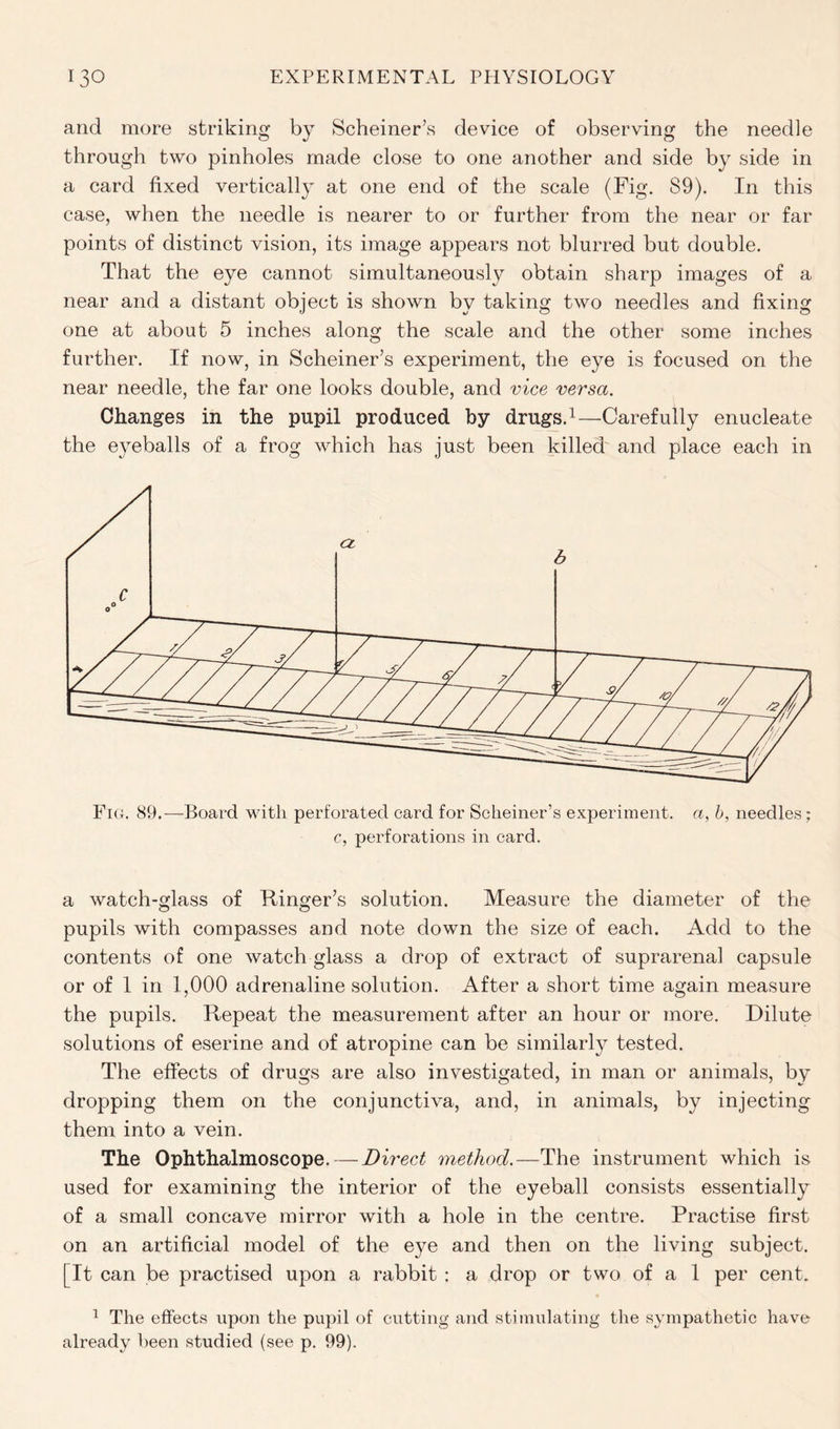 and more striking by Schemer’s device of observing the needle through two pinholes made close to one another and side by side in a card fixed vertically at one end of the scale (Fig. 89). In this case, when the needle is nearer to or further from the near or far points of distinct vision, its image appears not blurred but double. That the eye cannot simultaneously obtain sharp images of a near and a distant object is shown by taking two needles and fixing one at about 5 inches along the scale and the other some inches further. If now, in Schemer’s experiment, the eye is focused on the near needle, the far one looks double, and vice versa. Changes in the pupil produced by drugs.1—Carefully enucleate the eyeballs of a frog which has just been killed and place each in a watch-glass of Ringer’s solution. Measure the diameter of the pupils with compasses and note down the size of each. Add to the contents of one watch glass a drop of extract of suprarenal capsule or of 1 in 1,000 adrenaline solution. After a short time again measure the pupils. Repeat the measurement after an hour or more. Dilute solutions of eserine and of atropine can be similarly tested. The effects of drugs are also investigated, in man or animals, by dropping them on the conjunctiva, and, in animals, by injecting them into a vein. The Ophthalmoscope. — Direct method.—The instrument which is used for examining the interior of the eyeball consists essentially of a small concave mirror with a hole in the centre. Practise first on an artificial model of the eye and then on the living subject. [It can be practised upon a rabbit : a drop or two of a 1 per cent. 1 The effects upon the pupil of cutting and stimulating the sympathetic have already been studied (see p. 99).