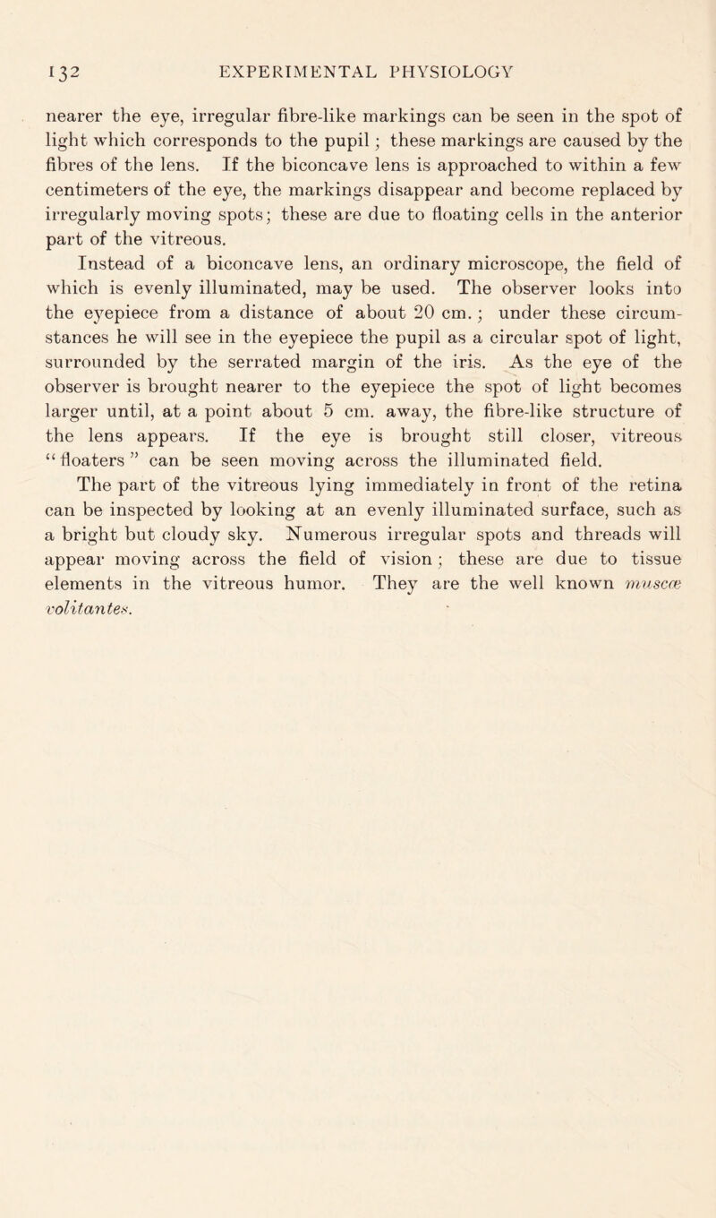nearer the eye, irregular fibre-like markings can be seen in the spot of light which corresponds to the pupil; these markings are caused by the fibres of the lens. If the biconcave lens is approached to within a few centimeters of the eye, the markings disappear and become replaced by irregularly moving spots; these are due to floating cells in the anterior part of the vitreous. Instead of a biconcave lens, an ordinary microscope, the field of which is evenly illuminated, may be used. The observer looks into the eyepiece from a distance of about 20 cm.; under these circum- stances he will see in the eyepiece the pupil as a circular spot of light, surrounded by the serrated margin of the iris. As the eye of the observer is brought nearer to the eyepiece the spot of light becomes larger until, at a point about 5 cm. away, the fibre-like structure of the lens appears. If the eye is brought still closer, vitreous “ floaters ” can be seen moving across the illuminated field. The part of the vitreous lying immediately in front of the retina can be inspected by looking at an evenly illuminated surface, such as a bright but cloudy sky. Numerous irregular spots and threads will appear moving across the field of vision; these are due to tissue elements in the vitreous humor. They are the well known muscat volitantes.