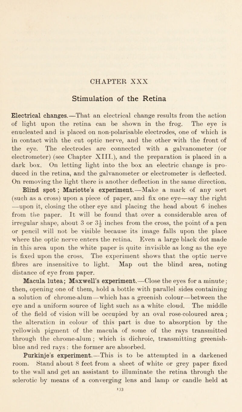 Stimulation of the Retina Electrical changes.—That an electrical change results from the action of light upon the retina can be shown in the frog. The eye is enucleated and is placed on non-polarisable electrodes, one of which is in contact with the cut optic nerve, and the other with the front of the eye. The electrodes are connected with a galvanometer (or electrometer) (see Chapter XIII.), and the preparation is placed in a dark box. On letting light into the box an electric change is pro- duced in the retina, and the galvanometer or electrometer is deflected. On removing the light there is another deflection in the same direction. Blind spot; Mariotte’s experiment.—Make a mark of any sort (such as a cross) upon a piece of paper, and fix one eye—say the right —upon it, closing the other eye and placing the head about 6 inches from the paper. It will be found that over a considerable area of irregular shape, about 3 or 3^ inches from the cross, the point of a pen or pencil will not be visible because its image falls upon the place where the optic nerve enters the retina. Even a large black dot made in this area upon the white paper is quite invisible as long as the eye is fixed upon the cross. The experiment shows that the optic nerve fibres are insensitive to light. Map out the blind area, noting distance of eye from paper. Macula lutea; Maxwell’s experiment.—Close the eyes for a minute; then, opening one of them, hold a bottle with parallel sides containing a solution of chrome-alum—which has a greenish colour—between the eye and a uniform source of light such as a white cloud. The middle of the field of vision will be occupied by an oval rose-coloured area; the alteration in colour of this part is due to absorption by the yellowish pigment of the macula of some of the rays transmitted through the chrome-alum; which is dichroic, transmitting greenish- blue and red rays : the former are absorbed. Purkinje's experiment.—This is to be attempted in a darkened room. Stand about 8 feet from a sheet of white or grey paper fixed to the wall and get an assistant to illuminate the retina through the sclerotic by means of a converging lens and lamp or candle held at i33