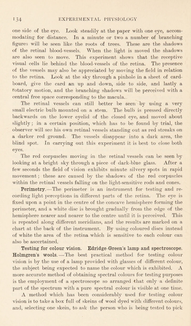 one side of the eye. Look steadily at the paper with one eye, accom- modating for distance. In a minute or two a number of branching figures will be seen like the roots of trees. These are the shadows of the retinal blood-vessels. When the light is moved the shadows are also seen to move. This experiment shows that the receptive visual cells lie behind the blood-vessels of the retina. The presence of the vessels may also be appreciated by moving the field in relation to the retina. Look at the sky through a pinhole in a sheet of card- board, give the card an up and down, side to side, and lastly a rotatory motion, and the branching shadows will be perceived with a central free space corresponding to the macula. The retinal vessels can still better be seen by using a very small electric bulb mounted on a stem. The bulb is pressed directly backwards on the lower eyelid of the closed eye, and moved about slightly; in a certain position, which has to be found by trial, the observer will see his own retinal vessels standing out as red streaks on a darker red ground. The vessels disappear into a dark area, the blind spot. In carrying out this experiment it is best to close both eyes. The red corpuscles moving in the retinal vessels can be seen by looking at a bright sky through a piece of dark-blue glass. After a few seconds the field of vision exhibits minute silvery spots in rapid movement; these are caused by the shadows of the red corpuscles within the retinal vessels falling on the light-sensitive rods and cones. Perimetry.—The perimeter is an instrument for testing and re- cording light perceptions in different parts of the retina. The eye is fixed upon a point in the centre of the concave hemisphere forming the perimeter, and a white disc is brought gradually from the edge of the hemisphere nearer and nearer to the centre until it is perceived. This is repeated along different meridians, and the results are marked on a chart at the back of the instrument. By using coloured discs instead of white the area of the retina which is sensitive to each colour can also be ascertained. Testing for colour vision. Edridge-Green’s lamp and spectroscope. Holmgren’s wools.—The best practical method for testing colour vision is by the use of a lamp provided with glasses of different colour, the subject being expected to name the colour which is exhibited. A more accurate method of obtaining spectral colours for testing purposes is the employment of a spectroscope so arranged that only a definite part of the spectrum with a pure spectral colour is visible at one time. A method which has been considerably used for testing colour vision is to take a box full of skeins of wool dyed with different colours, and, selecting one skein, to ask the person who is being tested to pick