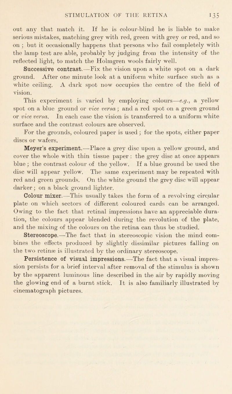 out any that match it. If he is colour-blind he is liable to make serious mistakes, matching grey with red, green with grey or red, and so on ; but it occasionally happens that persons who fail completely with the lamp test are able, probably by judging from the intensity of the reflected light, to match the Holmgren wools fairly well. Successive contrast.—Fix the vision upon a white spot on a dark ground. After one minute look at a uniform white surface such as a white ceiling. A dark spot now occupies the centre of the field of vision. This experiment is varied by employing colours—e.g., a yellow spot on a blue ground or vice versa; and a red spot on a green ground or vice versa. In each case the vision is transferred to a uniform white surface and the contrast colours are observed. For the grounds, coloured paper is used ; for the spots, either paper discs or wafers. Meyer’s experiment.—Place a grey disc upon a yellow ground, and cover the whole with thin tissue paper : the grey disc at once appears blue ; the contrast colour of the yellow. If a blue ground be used the disc will appear yellow. The same experiment may be repeated with red and green grounds. O11 the white ground the grey disc will appear darker; on a black ground lighter. Colour mixer.—-This usually takes the form of a revolving circular plate on which sectors of different coloured cards can be arranged. Owing to the fact that retinal impressions have an appreciable dura- tion, the colours appear blended during the revolution of the plate, and the mixing of the colours on the retina can thus be studied. Stereoscope.—The fact that in stereoscopic vision the mind com- bines the effects produced by slightly dissimilar pictures falling on the two retinae is illustrated by the ordinary stereoscope. Persistence of visual impressions.—The fact that a visual impres- sion persists for a brief interval after removal of the stimulus is shown by the apparent luminous line described in the air by rapidly moving the glowing end of a burnt stick. It is also familiarly illustrated by cinematograph pictures.