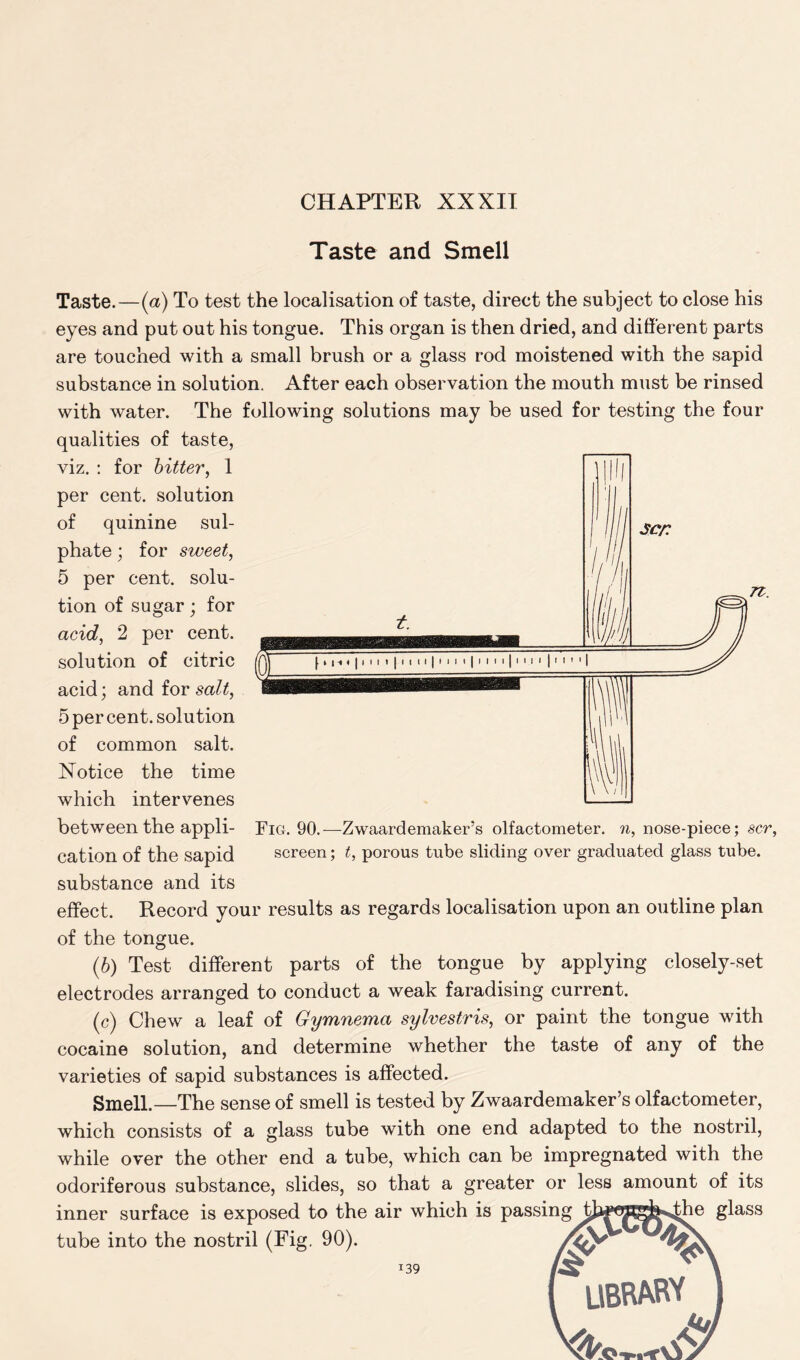 Taste and Smell Taste.—(a) To test the localisation of taste, direct the subject to close his eyes and put out his tongue. This organ is then dried, and different parts are touched with a small brush or a glass rod moistened with the sapid substance in solution. After each observation the mouth must be rinsed with water. The following solutions may be used for testing the four qualities of taste, viz. : for bitter, 1 per cent, solution of quinine sul- phate ; for sweet, 5 per cent, solu- tion of sugar; for acid, 2 per cent, solution of citric acid; and for salt, 5 per cent, solution of common salt. Notice the time which intervenes between the appli- cation of the sapid substance and its effect. Record your results as regards localisation upon an outline plan of the tongue. (b) Test different parts of the tongue by applying closely-set electrodes arranged to conduct a weak faradising current. (c) Chew a leaf of Gymnema sylvestris, or paint the tongue with cocaine solution, and determine whether the taste of any of the varieties of sapid substances is affected. Smell.—The sense of smell is tested by Zwaardemaker’s olfactometer, which consists of a glass tube with one end adapted to the nostril, while over the other end a tube, which can be impregnated with the odoriferous substance, slides, so that a greater or less amount of its inner surface is exposed to the air which is passing tja^i^&^he glass tube into the nostril (Fig. 90). 139 \ ( LIBRARY ) Fig. 90.—Zwaardemaker’s olfactometer. n, nose-piece; scr, screen; t, porous tube sliding over graduated glass tube.