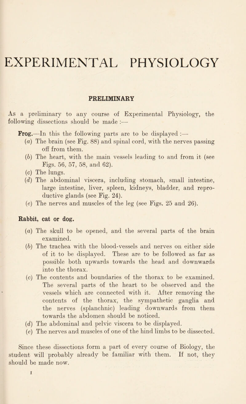 PRELIMINARY As a preliminary to any course of Experimental Physiology, the following dissections should be made :— Frog.—In this the following parts are to be displayed :— (a) The brain (see Fig. 88) and spinal cord, with the nerves passing off from them. (b) The heart, with the main vessels leading to and from it (see Figs. 56, 57, 58, and 62). (c) The lungs. (d) The abdominal viscera, including stomach, small intestine, large intestine, liver, spleen, kidneys, bladder, and repro- ductive glands (see Fig. 24). (e) The nerves and muscles of the leg (see Figs. 25 and 26). Rabbit, cat or dog. {a) The skull to be opened, and the several parts of the brain examined. (6) The trachea with the blood-vessels and nerves on either side of it to be displayed. These are to be followed as far as possible both upwards towards the head and downwards into the thorax. (c) The contents and boundaries of the thorax to be examined. The several parts of the heart to be observed and the vessels which are connected with it. After removing the contents of the thorax, the sympathetic ganglia and the nerves (splanchnic) leading downwards from them towards the abdomen should be noticed. (.d) The abdominal and pelvic viscera to be displayed. (e) The nerves and muscles of one of the hind limbs to be dissected. Since these dissections form a part of every course of Biology, the student will probably already be familiar with them. If not, they should be made now.