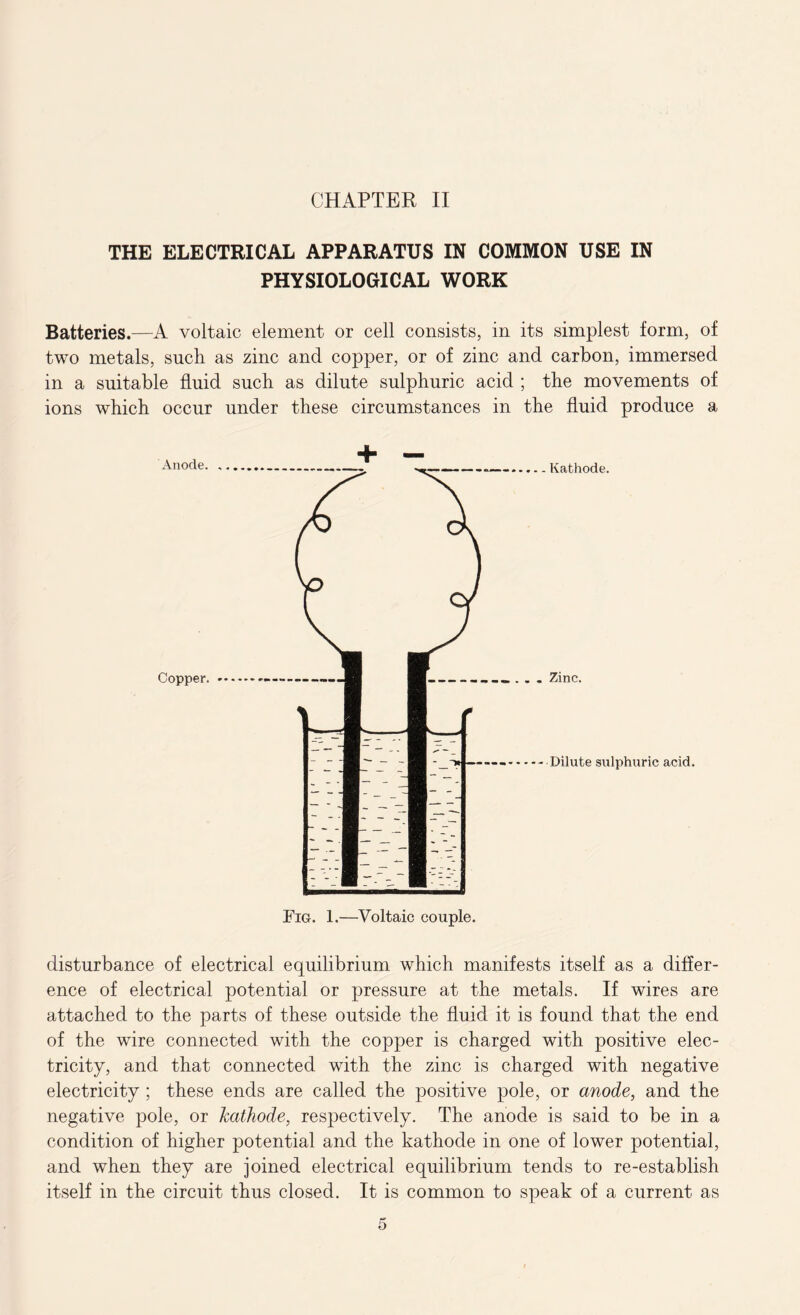 THE ELECTRICAL APPARATUS IN COMMON USE IN PHYSIOLOGICAL WORK Batteries.—A voltaic element or cell consists, in its simplest form, of two metals, such as zinc and copper, or of zinc and carbon, immersed in a suitable fluid such as dilute sulphuric acid ; the movements of ions which occur under these circumstances in the fluid produce a Kathode. Dilute sulphuric acid. disturbance of electrical equilibrium which manifests itself as a differ- ence of electrical potential or pressure at the metals. If wires are attached to the parts of these outside the fluid it is found that the end of the wire connected with the copper is charged with positive elec- tricity, and that connected with the zinc is charged with negative electricity ; these ends are called the positive pole, or anode, and the negative pole, or kathode, respectively. The anode is said to be in a condition of higher potential and the kathode in one of lower potential, and when they are joined electrical equilibrium tends to re-establish itself in the circuit thus closed. It is common to speak of a current as