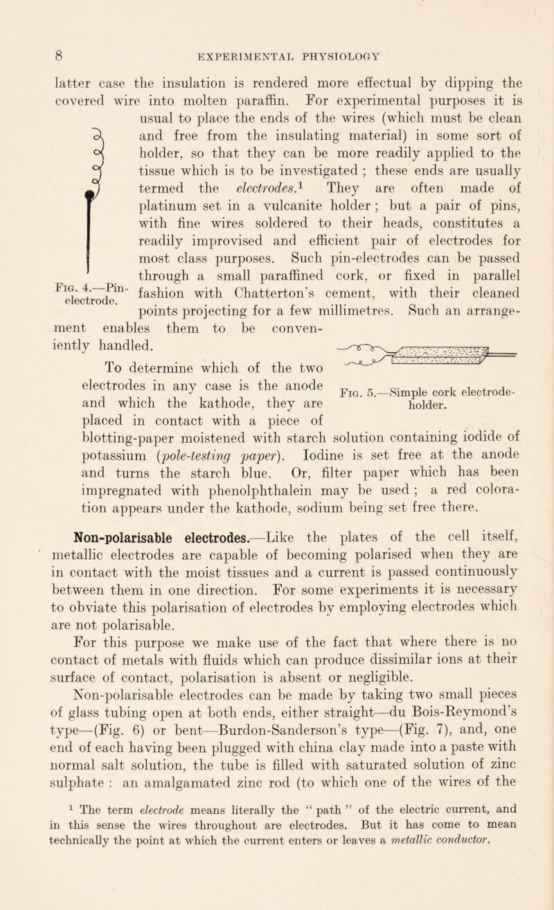 FlG. 4. electrode. Pin- latter case the insulation is rendered more effectual by dipping the covered wire into molten paraffin. For experimental purposes it is usual to place the ends of the wires (which must be clean and free from the insulating material) in some sort of holder, so that they can be more readily applied to the tissue which is to be investigated ; these ends are usually termed the electrodes.1 They are often made of platinum set in a vulcanite holder ; but a pair of pins, with fine wires soldered to their heads, constitutes a readily improvised and efficient pair of electrodes for most class purposes. Such pin-electrodes can be passed through a small paraffined cork, or fixed in parallel fashion with Chatterton’s cement, with their cleaned points projecting for a few millimetres. Such an arrange- ment enables them to be conven- iently handled. To determine which of the two electrodes in any case is the anode and which the kathode, they are placed in contact with a piece of blotting-paper moistened with starch solution containing iodide of potassium (pole-testing paper). Iodine is set free at the anode and turns the starch blue. Or, filter paper which has been impregnated with phenolphthalein may be used ; a red colora- tion appears under the kathode, sodium being set free there. HiF Fig. 5.- -Simple cork electrode - holder. Non-polarisable electrodes.—Like the plates of the cell itself, metallic electrodes are capable of becoming polarised when they are in contact with the moist tissues and a current is passed continuously between them in one direction. For some experiments it is necessary to obviate this polarisation of electrodes by employing electrodes which are not polarisable. For this purpose we make use of the fact that where there is no contact of metals with fluids which can produce dissimilar ions at their surface of contact, polarisation is absent or negligible. Non-polarisable electrodes can be made by taking two small pieces of glass tubing open at both ends, either straight—du Bois-Keymond’s type—(Fig. 6) or bent—Burdon-Sanderson’s type—(Fig. 7), and, one end of each having been plugged with china clay made into a paste with normal salt solution, the tube is filled with saturated solution of zinc sulphate : an amalgamated zinc rod (to which one of the wires of the 1 The term electrode means literally the “ path ” of the electric current, and in this sense the wires throughout are electrodes. But it has come to mean technically the point at which the current enters or leaves a metallic conductor.