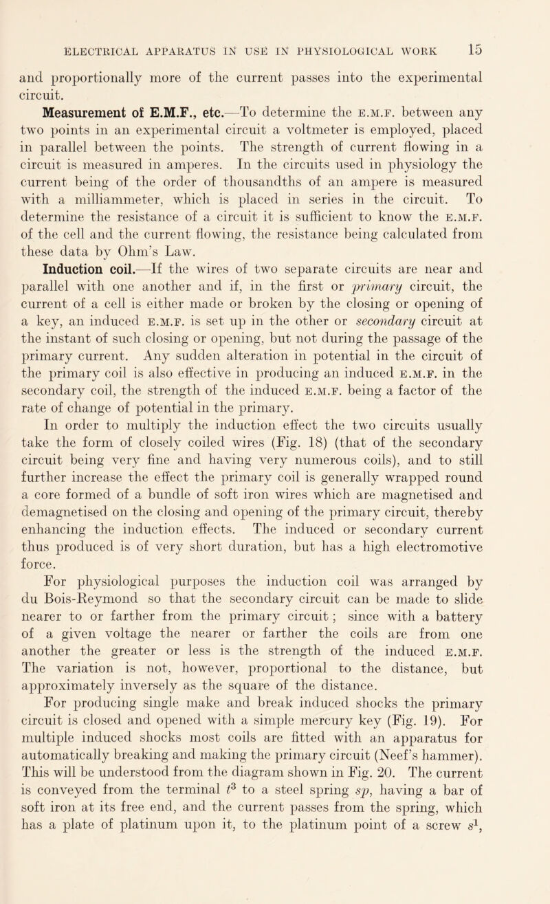 and proportionally more of the current passes into the experimental circuit. Measurement of E.M.F., etc.—To determine the e.m.f. between any two points in an experimental circuit a voltmeter is employed, placed in parallel between the points. The strength of current flowing in a circuit is measured in amperes. In the circuits used in physiology the current being of the order of thousandths of an ampere is measured with a milliammeter, which is placed in series in the circuit. To determine the resistance of a circuit it is sufficient to know the e.m.f. of the cell and the current flowing, the resistance being calculated from these data by Ohm’s Law. Induction coil.—If the wires of two separate circuits are near and parallel with one another and if, in the first or 'primary circuit, the current of a cell is either made or broken by the closing or opening of a key, an induced e.m.f. is set up in the other or secondary circuit at the instant of such closing or opening, but not during the passage of the primary current. Any sudden alteration in potential in the circuit of the primary coil is also effective in producing an induced e.m.f. in the secondary coil, the strength of the induced e.m.f. being a factor of the rate of change of potential in the primary. In order to multiply the induction effect the two circuits usually take the form of closely coiled wires (Fig. 18) (that of the secondary circuit being very fine and having very numerous coils), and to still further increase the effect the primary coil is generally wrapped round a core formed of a bundle of soft iron wires which are magnetised and demagnetised on the closing and opening of the primary circuit, thereby enhancing the induction effects. The induced or secondary current thus produced is of very short duration, but has a high electromotive force. For physiological purposes the induction coil was arranged by du Bois-Reymond so that the secondary circuit can be made to slide nearer to or farther from the primary circuit; since with a battery of a given voltage the nearer or farther the coils are from one another the greater or less is the strength of the induced e.m.f. The variation is not, however, proportional to the distance, but approximately inversely as the square of the distance. For producing single make and break induced shocks the primary circuit is closed and opened with a simple mercury key (Fig. 19). For multiple induced shocks most coils are fitted with an apparatus for automatically breaking and making the primary circuit (Neef’s hammer). This will be understood from the diagram shown in Fig. 20. The current is conveyed from the terminal t3 to a steel spring sp, having a bar of soft iron at its free end, and the current passes from the spring, which has a plate of platinum upon it, to the platinum point of a screw s1,