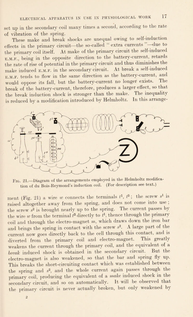 set up in the secondary coil many times a second, according to the rate of vibration of the spring. These make and break shocks are unequal owing to self-induction effects in the primary circuit—the so-called “ extra currents due to the primary coil itself. At make of the primary circuit the self-induced e.m.f., being m the opposite direction to the battery-current, retards the rate of rise of potential in the primary circuit and thus diminishes the make induced e.m.f. in the secondary circuit. At break a self-induced e.m.f. tends to flow in the same direction as the battery-current, and would oppose its fall, but the battery-current no longer exists. The break of the battery-current, therefore, produces a larger effect, so that the break induction shock is stronger than the make. The inequality is reduced by a modification introduced by Helmholtz. In this arrange- ment (Fig. 21) a wire w connects the terminals t\ i3 ; the screw s1 is raised altogether away from the spring, and does not come into use ; the screw s2 is brought nearly up to the spring. The current passes by the wire w from the terminal t? directly to t1, thence through the primary coil and through the electro-magnet m, which draws down the iron bar and brings the spring in contact with the screw s2. A large part of the current now goes directly back to the cell through this contact, and is diverted from the primary coil and electro-magnet. This greatly weakens the current through the primary coil, and the equivalent of a break induced shock is obtained in the secondary circuit. But the electro-magnet is also weakened, so that the bar and spring fly up. This breaks the short-circuiting contact which was established between the spring and s2, and the whole current again passes through the primary coil, producing the equivalent of a make induced shock m the secondary circuit, and so on automatically. It will be observed that the primary circuit is never actually broken, but only weakened by