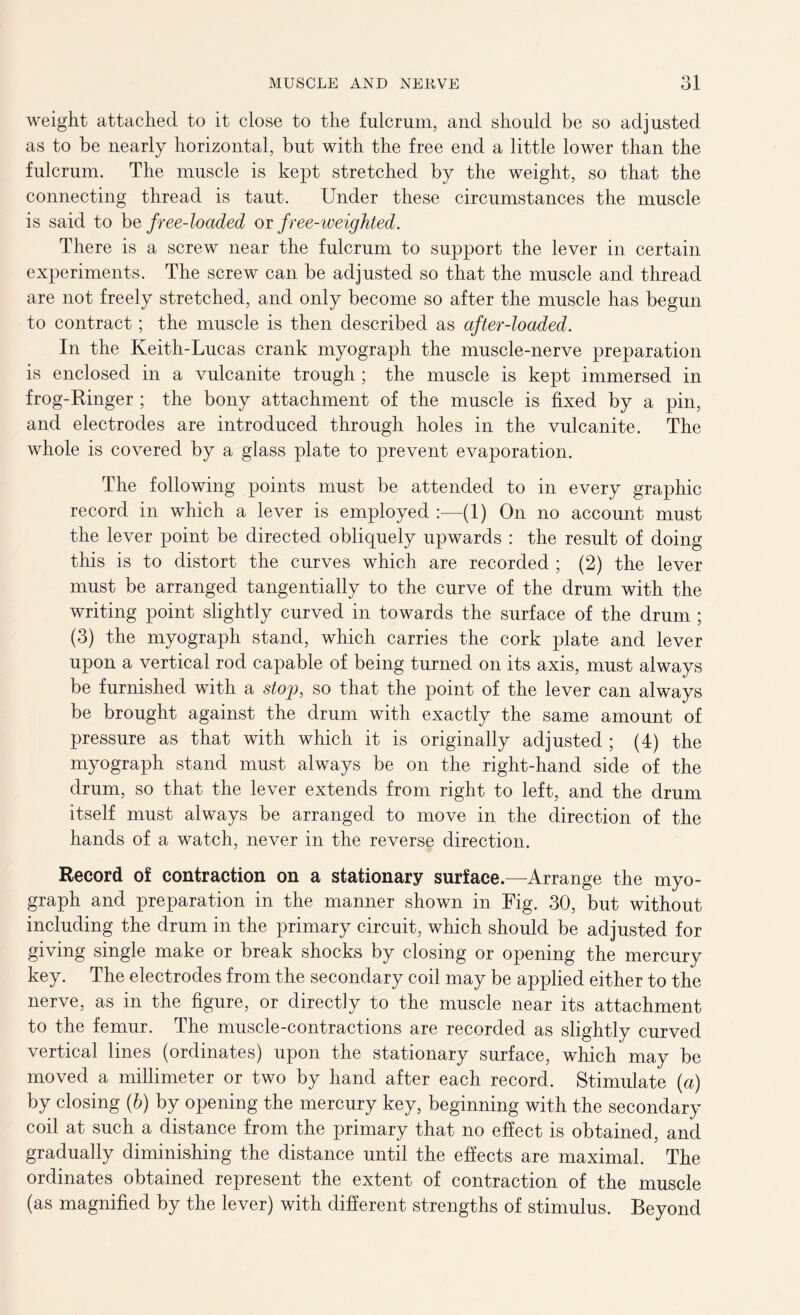 weight attached to it close to the fulcrum, and should be so adjusted as to be nearly horizontal, but with the free end a little lower than the fulcrum. The muscle is kept stretched by the weight, so that the connecting thread is taut. Under these circumstances the muscle is said to he free-loaded or free-weighted. There is a screw near the fulcrum to support the lever in certain experiments. The screw can be adjusted so that the muscle and thread are not freely stretched, and only become so after the muscle has begun to contract; the muscle is then described as after-loaded. In the Keith-Lucas crank myograph the muscle-nerve preparation is enclosed in a vulcanite trough ; the muscle is kept immersed in frog-Ringer ; the bony attachment of the muscle is fixed by a pin, and electrodes are introduced through holes in the vulcanite. The whole is covered by a glass plate to prevent evaporation. The following points must be attended to in every graphic record in which a lever is employed :—(1) On no account must the lever point be directed obliquely upwards : the result of doing this is to distort the curves which are recorded ; (2) the lever must be arranged tangentially to the curve of the drum with the writing point slightly curved in towards the surface of the drum ; (3) the myograph stand, which carries the cork plate and lever upon a vertical rod capable of being turned on its axis, must always be furnished with a stop, so that the point of the lever can always be brought against the drum with exactly the same amount of pressure as that with which it is originally adjusted ; (4) the myograph stand must always be on the right-hand side of the drum, so that the lever extends from right to left, and the drum itself must always be arranged to move in the direction of the hands of a watch, never in the reverse direction. Record of contraction on a stationary surface.—Arrange the myo- graph and preparation in the manner shown in Fig. 30, but without including the drum in the primary circuit, which should be adjusted for giving single make or break shocks by closing or opening the mercury key. The electrodes from the secondary coil may be applied either to the nerve, as in the figure, or directly to the muscle near its attachment to the femur. The muscle-contractions are recorded as slightly curved vertical lines (ordinates) upon the stationary surface, which may be moved a millimeter or two by hand after each record. Stimulate (a) by closing (h) by opening the mercury key, beginning with the secondary coil at such a distance from the primary that no effect is obtained, and gradually diminishing the distance until the effects are maximal. The ordinates obtained represent the extent of contraction of the muscle (as magnified by the lever) with different strengths of stimulus. Beyond