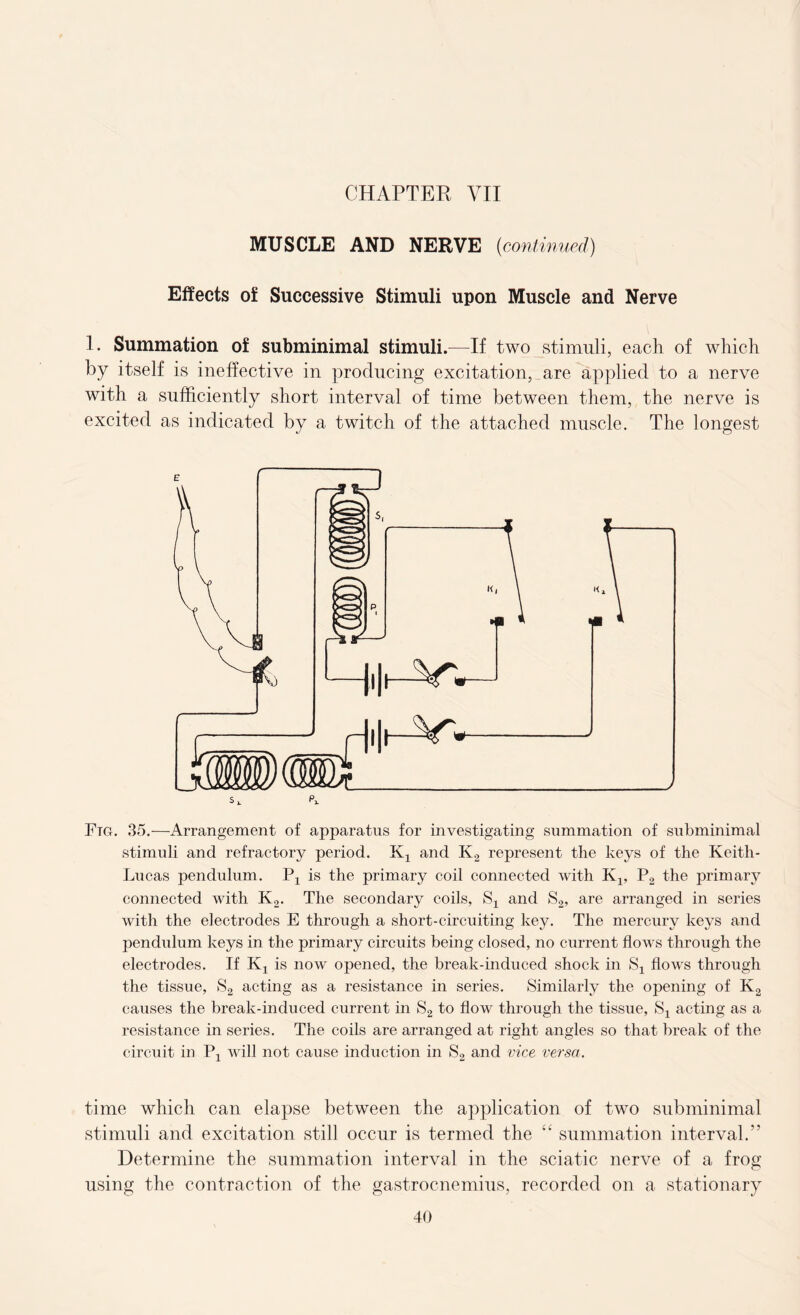 MUSCLE AND NERVE (continued) Effects of Successive Stimuli upon Muscle and Nerve 1. Summation of subminimal stimuli.—If two stimuli, each of which by itself is ineffective in producing excitation, are applied to a nerve with a sufficiently short interval of time between them, the nerve is excited as indicated by a twitch of the attached muscle. The longest Ftg. 35.—Arrangement of apparatus for investigating summation of subminimal stimuli and refractory period. Kx and K2 represent the keys of the Keith- Lucas pendulum. Px is the primary coil connected with Kx, P2 the primary connected with K2. The secondary coils, Sx and S2, are arranged in series with the electrodes E through a short-circuiting key. The mercury keys and pendulum keys in the primary circuits being closed, no current flows through the electrodes. If Kx is now opened, the break-induced shock in Sx flows through the tissue, S2 acting as a resistance in series. Similarly the opening of K2 causes the break-induced current in S2 to flow through the tissue, Sx acting as a resistance in series. The coils are arranged at right angles so that break of the circuit in Px will not cause induction in S2 and vice versa. time which can elapse between the application of two subminimal stimuli and excitation still occur is termed the “ summation interval.'’ Determine the summation interval in the sciatic nerve of a frog using the contraction of the gastrocnemius, recorded on a stationary