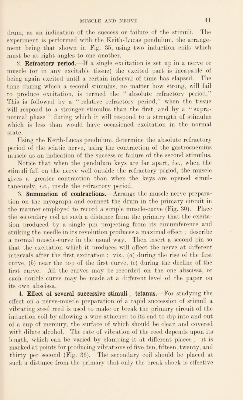 drum, as an indication of the success or failure of the stimuli. The experiment is performed with the Keith-Lucas pendulum, the arrange- ment being that shown in Fig. 35, using two induction coils which must be at right angles to one another. 2. Refractory period.—If a single excitation is set up in a nerve or muscle (or in any excitable tissue) the excited part is incapable of being again excited until a certain interval of time has elapsed. The time during which a second stimulus, no matter how strong, will fail to produce excitation, is termed the “ absolute refractory period.” This is followed by a relative refractory period,” when the tissue will respond to a stronger stimulus than the first, and by a “ supra- normal phase ” during which it will respond to a strength of stimulus which is less than would have occasioned excitation in the normal state. Using the Keith-Lucas pendulum, determine the absolute refractory period of the sciatic nerve, using the contraction of the gastrocnemius muscle as an indication of the success or failure of the second stimulus. Notice that when the pendulum keys are far apart, i.e., when the stimuli fall on the nerve well outside the refractory period, the muscle gives a greater contraction than when the keys are opened simul- taneously, i.e., inside the refractory period. 3. Summation of contractions.—Arrange the muscle-nerve prepara- tion on the myograph and connect the drum in the primary circuit in the manner employed to record a simple muscle-curve (Fig. 30). Place the secondary coil at such a distance from the primary that the excita- tion produced by a single pin projecting from its circumference and striking the needle in its revolution produces a maximal effect; describe a normal muscle-curve in the usual way. Then insert a second pin so that the excitation which it produces will affect the nerve at different intervals after the first excitation ; viz., (a) during the rise of the first curve, (b) near the top of the first curve, (c) during the decline of the first curve. All the curves may be recorded on the one abscissa, or each double curve may be made at a different level of the paper on its own abscissa. 4. Effect of several successive stimuli; tetanus.—For studying the effect on a nerve-muscle preparation of a rapid succession of stimuli a vibrating steel reed is used to make or break the primary circuit of the induction coil by allowing a wire attached to its end to dip into and out of a cup of mercury, the surface of which should be clean and covered with dilute alcohol. The rate of vibration of the reed depends upon its length, which can be varied by clamping it at different places ; it is marked at points for producing vibrations of five, ten, fifteen, twenty, and thirty per second (Fig. 36). The secondary coil should be placed at such a distance from the primary that only the break shock is effective
