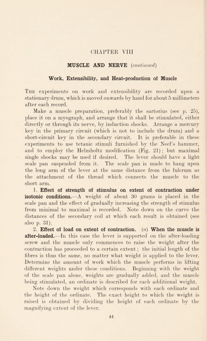 MUSCLE AND NERVE (continued) Work, Extensibility, and Heat-production of Muscle The experiments on work and extensibility are recorded upon a stationary drum, wliicb is moved onwards by hand for about 5 millimeters after each record. Make a muscle preparation, preferably the sartorius (see p. 25), place it on a myograph, and arrange that it shall be stimulated, either directly or through its nerve, by induction shocks. Arrange a mercury key in the primary circuit (which is not to include the drum) and a short-circuit key in the secondary circuit. It is preferable in these experiments to use tetanic stimuli furnished by the Neef’s hammer, and to employ the Helmholtz modification (Fig. 21) ; but maximal single shocks may be used if desired. The lever should have a light scale pan suspended from it. The scale pan is made to hang upon the long arm of the lever at the same distance from the fulcrum as the attachment of the thread which connects the muscle to the short arm. 1. Effect of strength of stimulus on extent of contraction under isotonic conditions.—A weight of about 30 grams is placed in the scale pan and the effect of gradually increasing the strength of stimulus from minimal to maximal is recorded. Note down on the curve the distances of the secondary coil at which each result is obtained (see also p. 31). 2. Effect of load on extent of contraction, (a) When the muscle is after-loaded.-—In this case the lever is supported on the after-loading screw and the muscle only commences to raise the weight after the contraction has proceeded to a certain extent; the initial length of the fibres is thus the same, no matter what weight is applied to the lever. Determine the amount of work which the muscle performs in lifting different weights under these conditions. Beginning with the weight of the scale pan alone, weights are gradually added, and the muscle being stimulated, an ordinate is described for each additional weight. Note down the weight which corresponds with each ordinate and the height of the ordinate. The exact height to which the weight is raised is obtained by dividing the height of each ordinate by the magnifying extent of the lever.