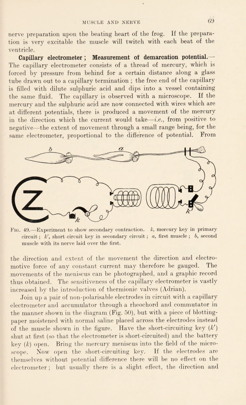 nerve preparation upon the beating heart of the frog. If the prepara- tion is very excitable the muscle will twitch with each beat of the ventricle. Capillary electrometer ; Measurement of demarcation potential.— The capillary electrometer consists of a thread of mercury, which is forced by pressure from behind for a certain distance along a glass tube drawn out to a capillary termination ; the free end of the capillary is filled with dilute sulphuric acid and dips into a vessel containing the same fluid. The capillary is observed with a microscope. If the mercury and the sulphuric acid are now connected with wires which are at different potentials, there is produced a movement of the mercury in the direction which the current would take—be., from positive to negative—the extent of movement through a small range being, for the same electrometer, proportional to the difference of potential. From Fig. 49.—Experiment to show secondary contraction, k, mercury key in primary circuit; k\ short circuit key in secondary circuit; a, first muscle ; b, second muscle with its nerve laid over the first. the direction and extent of the movement the direction and electro- motive force of any constant current may therefore be gauged. The movements of the meniscus can be photographed, and a graphic record thus obtained. The sensitiveness of the capillary electrometer is vastly increased by the introduction of thermionic valves (Adrian). Join up a pair of non-polarisable electrodes in circuit with a capillary electrometer and accumulator through a rheochord and commutator in the manner shown in the diagram (Fig. 50), but with a piece of blotting- paper moistened with normal saline placed across the electrodes instead of the muscle shown in the figure. Have the short-circuiting key (k') shut at first (so that the electrometer is short-circuited) and the battery key (k) open. Bring the mercury meniscus into the field of the micro- scope. Now open the short-circuiting key. If the electrodes arc themselves without potential difference there will be no effect on the electrometer ; but usually there is a slight effect, the direction and