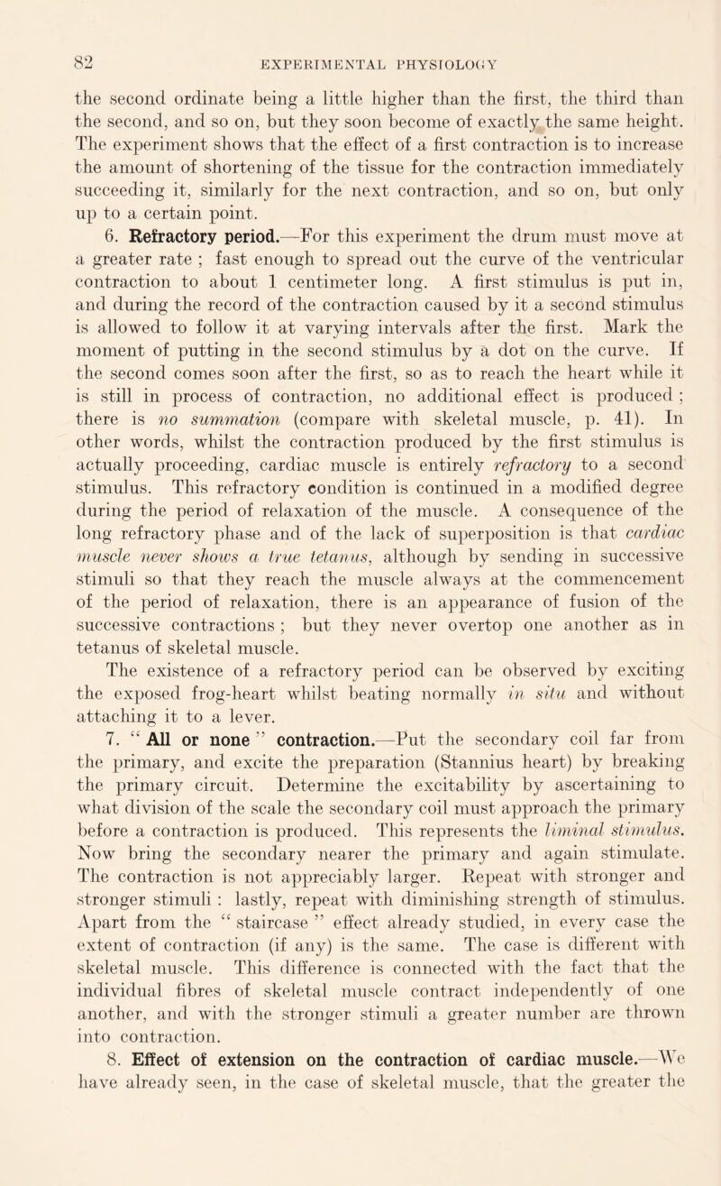 the second ordinate being a little higher than the first, the third than the second, and so on, but they soon become of exactly the same height. The experiment shows that the effect of a first contraction is to increase the amount of shortening of the tissue for the contraction immediately succeeding it, similarly for the next contraction, and so on, but only up to a certain point. 6. Refractory period.—For this experiment the drum must move at a greater rate ; fast enough to spread out the curve of the ventricular contraction to about 1 centimeter long. A first stimulus is put in, and during the record of the contraction caused by it a second stimulus is allowed to follow it at varying intervals after the first. Mark the moment of putting in the second stimulus by a dot on the curve. If the second comes soon after the first, so as to reach the heart while it is still in process of contraction, no additional effect is produced ; there is no summation (compare with skeletal muscle, p. 41). In other words, whilst the contraction produced by the first stimulus is actually proceeding, cardiac muscle is entirely refractory to a second stimulus. This refractory condition is continued in a modified degree during the period of relaxation of the muscle. A consequence of the long refractory phase and of the lack of superposition is that cardiac muscle never shows a true tetanus, although by sending in successive stimuli so that they reach the muscle always at the commencement of the period of relaxation, there is an appearance of fusion of the successive contractions ; but they never overtop one another as in tetanus of skeletal muscle. The existence of a refractory period can be observed by exciting the exposed frog-heart whilst beating normally in situ and without attaching it to a lever. 7. “ All or none ” contraction.—Put the secondary coil far from the primary, and excite the preparation (Stannius heart) by breaking the primary circuit. Determine the excitability by ascertaining to what division of the scale the secondary coil must approach the primary before a contraction is produced. This represents the liminal stimulus. Now bring the secondary nearer the primary and again stimulate. The contraction is not appreciably larger. Repeat with stronger and stronger stimuli : lastly, repeat with diminishing strength of stimulus. Apart from the “ staircase ” effect already studied, in every case the extent of contraction (if any) is the same. The case is different with skeletal muscle. This difference is connected with the fact that the individual fibres of skeletal muscle contract independently of one another, and with the stronger stimuli a greater number are thrown into contraction. 8. Effect of extension on the contraction of cardiac muscle.—We have already seen, in the case of skeletal muscle, that the greater the