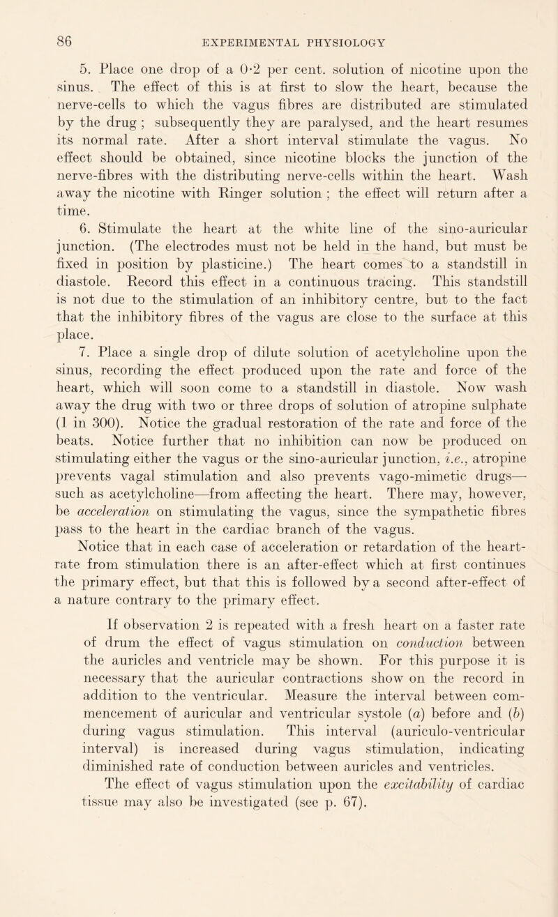 5. Place one drop of a 0-2 per cent, solution of nicotine upon the sinus. The effect of this is at first to slow the heart, because the nerve-cells to which the vagus fibres are distributed are stimulated by the drug ; subsequently they are paralysed, and the heart resumes its normal rate. After a short interval stimulate the vagus. No effect should be obtained, since nicotine blocks the junction of the nerve-fibres with the distributing nerve-cells within the heart. Wash away the nicotine with Ringer solution ; the effect will return after a time. 6. Stimulate the heart at the white line of the sino-auricular junction. (The electrodes must not be held in the hand, but must be fixed in position by plasticine.) The heart comes to a standstill in diastole. Record this effect in a continuous tracing. This standstill is not due to the stimulation of an inhibitory centre, but to the fact that the inhibitory fibres of the vagus are close to the surface at this place. 7. Place a single drop of dilute solution of acetylcholine upon the sinus, recording the effect produced upon the rate and force of the heart, which will soon come to a standstill in diastole. Now wash away the drug with two or three drops of solution of atropine sulphate (1 in 300). Notice the gradual restoration of the rate and force of the beats. Notice further that no inhibition can now be produced on stimulating either the vagus or the sino-auricular junction, i.e., atropine prevents vagal stimulation and also prevents vago-mimetic drugs— such as acetylcholine—from affecting the heart. There may, however, be acceleration on stimulating the vagus, since the sympathetic fibres pass to the heart in the cardiac branch of the vagus. Notice that in each case of acceleration or retardation of the heart- rate from stimulation there is an after-effect which at first continues the primary effect, but that this is followed by a second after-effect of a nature contrary to the primary effect. If observation 2 is repeated with a fresh heart on a faster rate of drum the effect of vagus stimulation on conduction between the auricles and ventricle may be shown. For this purpose it is necessary that the auricular contractions show on the record in addition to the ventricular. Measure the interval between com- mencement of auricular and ventricular systole (a) before and (b) during vagus stimulation. This interval (auriculo-ventricular interval) is increased during vagus stimulation, indicating diminished rate of conduction between auricles and ventricles. The effect of vagus stimulation upon the excitability of cardiac tissue may also be investigated (see p. 67).