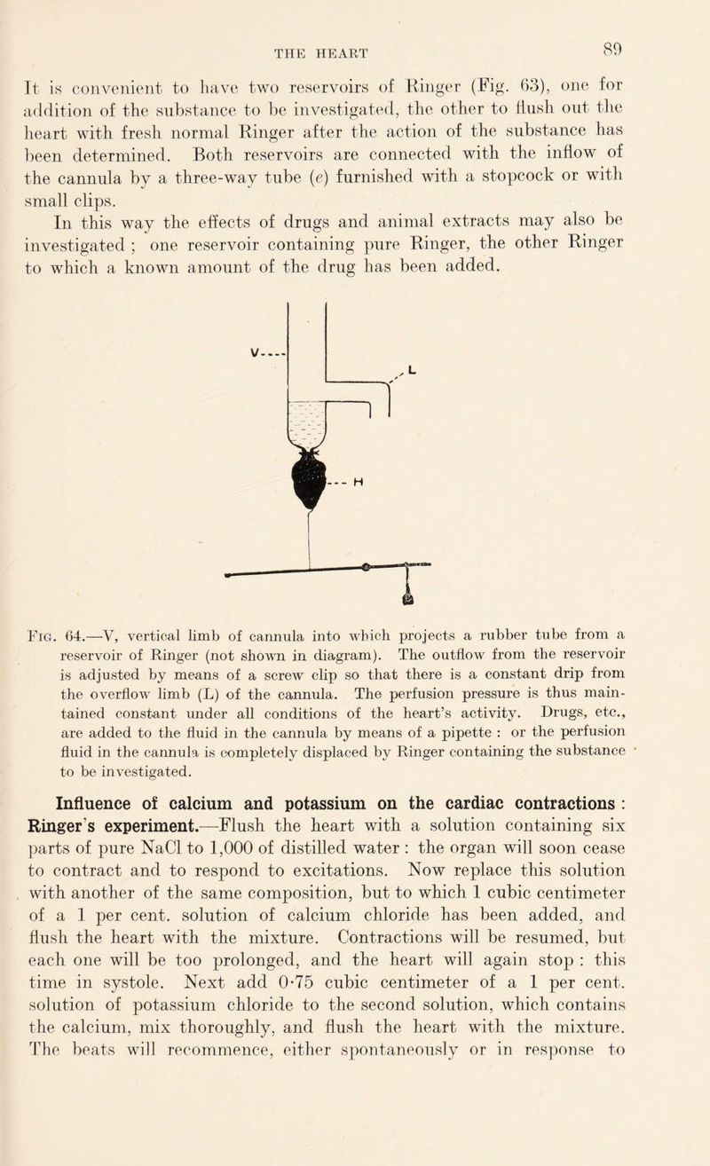 It is convenient to have two reservoirs of Ringer (Fig. 63), one for addition of the substance to be investigated, the other to flush out the heart with fresh normal Ringer after the action of the substance has been determined. Both reservoirs are connected with the inflow of the cannula by a three-way tube (e) furnished with a stopcock or with small clips. In this way the effects of drugs and animal extracts may also be investigated ; one reservoir containing pure Ringer, the other Ringer to which a known amount of the drug has been added. Fig. 64.—V, vertical limb of cannula into which projects a rubber tube from a reservoir of Ringer (not shown in diagram). The outflow from the reservoir is adjusted by means of a screw clip so that there is a constant drip from the overflow limb (L) of the cannula. The perfusion pressure is thus main- tained constant under all conditions of the heart’s activity. Drugs, etc., are added to the fluid in the cannula by means of a pipette : or the perfusion fluid in the cannula is completely displaced by Ringer containing the substance to be investigated. Influence of calcium and potassium on the cardiac contractions : Ringer's experiment.—Flush the heart with a solution containing six parts of pure NaCl to 1,000 of distilled water : the organ will soon cease to contract and to respond to excitations. Now replace this solution with another of the same composition, but to which 1 cubic centimeter of a 1 per cent, solution of calcium chloride has been added, and flush the heart with the mixture. Contractions will be resumed, but each one will be too prolonged, and the heart will again stop : this time in systole. Next add 0*75 cubic centimeter of a 1 per cent, solution of potassium chloride to the second solution, which contains the calcium, mix thoroughly, and flush the heart with the mixture. The beats will recommence, either spontaneously or in response to