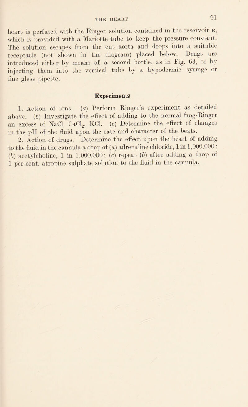 heart is perfused with the Ringer solution contained in the reservoir R, which is provided with a Mariotte tube to keep the pressure constant. The solution escapes from the cut aorta and drops into a suitable receptacle (not shown in the diagram) placed below. Drugs are introduced either by means of a second bottle, as in Fig. 63, or by injecting them into the vertical tube by a hypodermic syringe or fine glass pipette. Experiments 1. Action of ions, (a) Perform Ringer’s experiment as detailed above. (6) Investigate the effect of adding to the normal frog-Ringer an excess of NaCl, CaCl2, KC1. (c) Determine the effect of changes in the pH of the fluid upon the rate and character of the beats. 2. Action of drugs. Determine the effect upon the heart of adding to the fluid in the cannula a drop of (a) adrenaline chloride, 1 in 1,000,000 ; (6) acetylcholine, 1 in 1,000,000; (c) repeat (b) after adding a drop of 1 per cent, atropine sulphate solution to the fluid in the cannula.