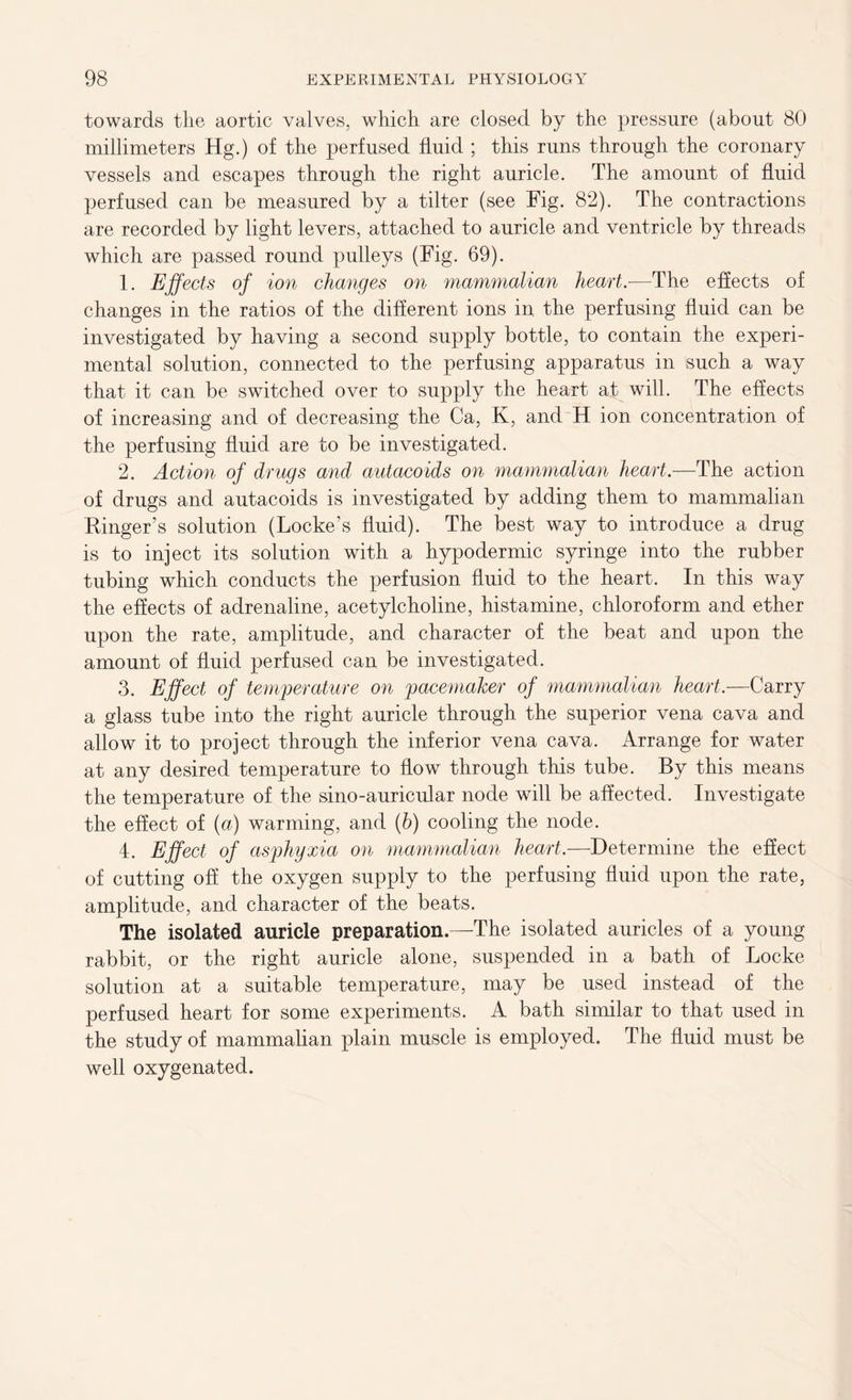 towards the aortic valves, which are closed by the pressure (about 80 millimeters Hg.) of the perfused fluid ; this runs through the coronary vessels and escapes through the right auricle. The amount of fluid perfused can be measured by a filter (see Fig. 82). The contractions are recorded by light levers, attached to auricle and ventricle by threads which are passed round pulleys (Fig. 69). 1. Effects of ion changes on mammalian heart.—The effects of changes in the ratios of the different ions in the perfusing fluid can be investigated by having a second supply bottle, to contain the experi- mental solution, connected to the perfusing apparatus in such a way that it can be switched over to supply the heart at will. The effects of increasing and of decreasing the Ca, K, and H ion concentration of the perfusing fluid are to be investigated. 2. Action of drugs and autacoids on mammalian heart.—The action of drugs and autacoids is investigated by adding them to mammalian Finger’s solution (Locke’s fluid). The best way to introduce a drug is to inject its solution with a hypodermic syringe into the rubber tubing which conducts the perfusion fluid to the heart. In this way the effects of adrenaline, acetylcholine, histamine, chloroform and ether upon the rate, amplitude, and character of the beat and upon the amount of fluid perfused can be investigated. 3. Effect of temperature on pacemaker of mammalian heart.—Carry a glass tube into the right auricle through the superior vena cava and allow it to project through the inferior vena cava. Arrange for water at any desired temperature to flow through this tube. By this means the temperature of the sino-auricular node will be affected. Investigate the effect of (a) warming, and (h) cooling the node. 4. Effect of asphyxia on mammalian heart.—Determine the effect of cutting off the oxygen supply to the perfusing fluid upon the rate, amplitude, and character of the beats. The isolated auricle preparation.—The isolated auricles of a young rabbit, or the right auricle alone, suspended in a bath of Locke solution at a suitable temperature, may be used instead of the perfused heart for some experiments. A bath similar to that used in the study of mammalian plain muscle is employed. The fluid must be well oxygenated.
