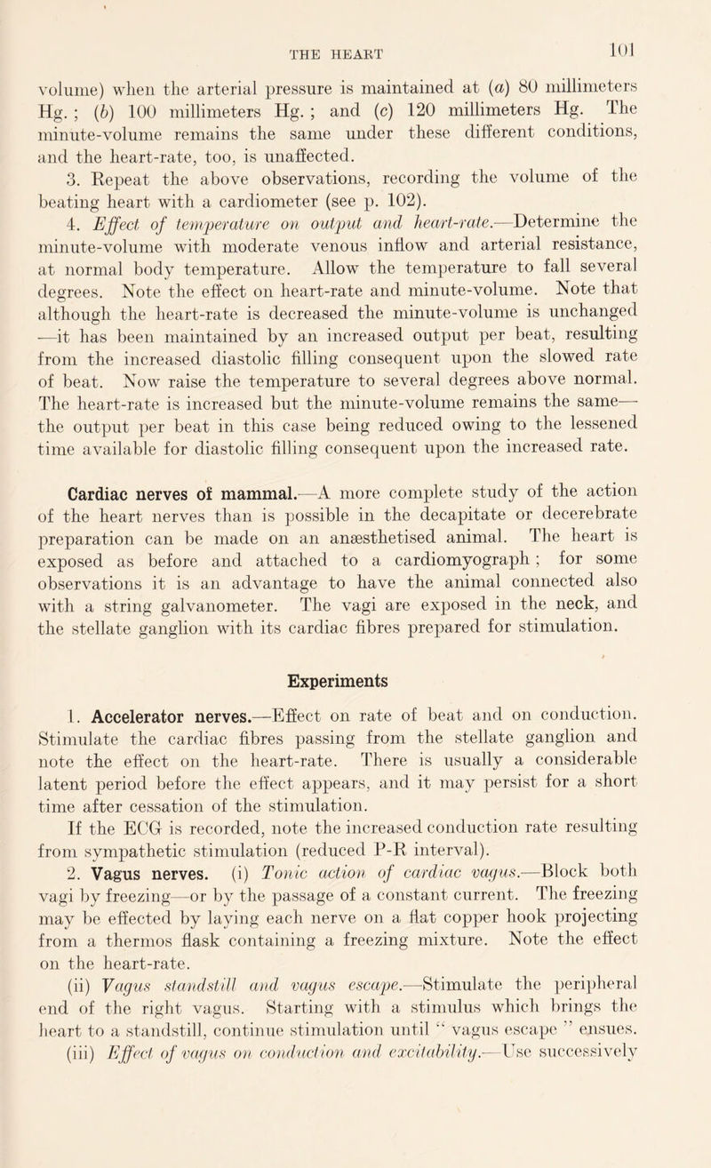 volume) when the arterial pressure is maintained at (a) 80 millimeters Hg. ; (b) 100 millimeters Hg. ; and (c) 120 millimeters Hg. The minute-volume remains the same under these different conditions, and the heart-rate, too, is unaffected. 3. Eepeat the above observations, recording the volume of the beating heart with a cardiometer (see p. 102). 4. Effect of temperature on output and heart-rate.—Determine the minute-volume with moderate venous inflow and arterial resistance, at normal body temperature. Allow the temperature to fall several degrees. Note the effect on heart-rate and minute-volume. Note that although the heart-rate is decreased the minute-volume is unchanged —it has been maintained by an increased output per beat, resulting from the increased diastolic filling consequent upon the slowed rate of beat. Now raise the temperature to several degrees above normal. The heart-rate is increased but the minute-volume remains the same— the output per beat in this case being reduced owing to the lessened time available for diastolic filling consequent upon the increased rate. Cardiac nerves of mammal.-—A more complete study of the action of the heart nerves than is possible in the decapitate or decerebrate preparation can be made on an ansesthetised animal. The heart is exposed as before and attached to a cardiomyograph; for some observations it is an advantage to have the animal connected also with a string galvanometer. The vagi are exposed in the neck, and the stellate ganglion with its cardiac fibres prepared for stimulation. Experiments 1. Accelerator nerves.—Effect on rate of beat and on conduction. Stimulate the cardiac fibres passing from the stellate ganglion and note the effect on the heart-rate. There is usually a considerable latent period before the effect appears, and it may persist for a short time after cessation of the stimulation. If the ECU is recorded, note the increased conduction rate resulting from sympathetic stimulation (reduced P-R interval). 2. Vagus nerves, (i) Tonic action of cardiac vagus.-—Block both vagi by freezing—or by the passage of a constant current. The freezing may be effected by laying each nerve on a flat copper hook projecting from a thermos flask containing a freezing mixture. Note the effect on the heart-rate. (ii) Vagus standstill and vagus escape.—Stimulate the peripheral end of the right vagus. Starting with a stimulus which brings the heart to a standstill, continue stimulation until “ vagus escape ” ensues. (iii) Effect of vagus on conduction and excitability.—Use successively