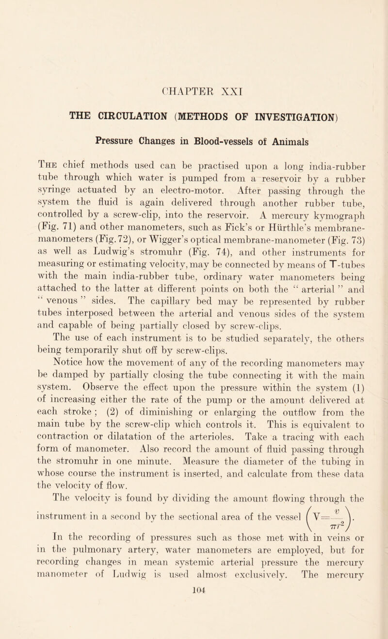 THE CIRCULATION (METHODS OF INVESTIGATION) Pressure Changes in Blood-vessels of Animals The chief methods used can be practised upon a long india-rubber tube through which water is pumped from a reservoir by a rubber syringe actuated by an electro-motor. After passing through the system the fluid is again delivered through another rubber tube, controlled by a screw-clip, into the reservoir. A mercury kymograph (Fig. 71) and other manometers, such as Fick’s or Hurthle’s membrane- manometers (Fig. 72), or Wigger’s optical membrane-manometer (Fig. 73) as well as Ludwig’s stromuhr (Fig. 74), and other instruments for measuring or estimating velocity, may be connected by means of T-tubes with the main india-rubber tube, ordinary water manometers being attached to the latter at different points on both the “ arterial ” and venous” sides. The capillary bed may be represented by rubber tubes interposed between the arterial and venous sides of the system and capable of being partially closed by screw-clips. The use of each instrument is to be studied separately, the others being temporarily shut off by screw-clips. Notice how the movement of any of the recording manometers may be damped by partially closing the tube connecting it with the main system. Observe the effect upon the pressure within the system (1) of increasing either the rate of the pump or the amount delivered at each stroke ; (2) of diminishing or enlarging the outflow from the main tube by the screw-clip which controls it. This is equivalent to contraction or dilatation of the arterioles. Take a tracing with each form of manometer. Also record the amount of fluid passing through the stromuhr in one minute. Measure the diameter of the tubing in whose course the instrument is inserted, and calculate from these data the velocity of flow. The velocity is found by dividing the amount flowing through the instrument in a second by the sectional area of the vessel ( V= v 77) ,.2 In the recording of pressures such as those met with in veins or in the pulmonary artery, water manometers are employed, but for recording changes in mean systemic arterial pressure the mercury manometer of Ludwig is used almost exclusively. The mercury