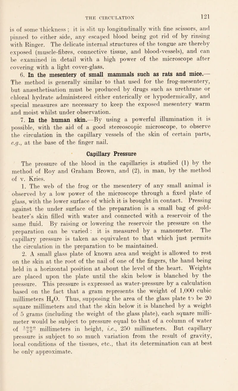 is of some 'thickness ; it is slit up longitudinally with fine scissors, and pinned to either side, any escaped blood being got rid of by rinsing with Ringer. The delicate internal structures of the tongue are thereby exposed (muscle-fibres, connective tissue, and blood-vessels), and can be examined in detail with a high power of the microscope after covering with a light cover-glass. 6. In the mesentery of small mammals such as rats and mice.— The method is generally similar to that used for the frog-mesentery, but ansesthetisation must be produced by drugs such as urethrane or chloral hydrate administered either enterically or hypodermically, and special measures are necessary to keep the exposed mesentery warm and moist whilst under observation. 7. In the human skin.—By using a powerful illumination it is possible, with the aid of a good stereoscopic microscope, to observe the circulation in the capillary vessels of the skin of certain parts, e.g., at the base of the finger nail. Capillary Pressure The pressure of the blood in the capillaries is studied (1) by the method of Roy and Graham Brown, and (2), in man, by the method of v. Kries. 1. The web of the frog or the mesentery of any small animal is observed by a low power of the microscope through a fixed plate of glass, with the lower surface of which it is brought in contact. Pressing against the under surface of the preparation is a small bag of gold- beater’s skin filled with water and connected with a reservoir of the same fluid. By raising or lowering the reservoir the pressure on the preparation can be varied : it is measured by a manometer. The capillary pressure is taken as equivalent to that which just permits the circulation in the preparation to be maintained. 2. A small glass plate of known area and weight is allowed to rest on the skin at the root of the nail of one of the fingers, the hand being held in a horizontal position at about the level of the heart. Weights are placed upon the plate until the skin below is blanched by the pressure. This pressure is expressed as water-pressure by a calculation based on the fact that a gram represents the weight of 1,000 cubic millimeters H20. Thus, supposing the area of the glass plate to be 20 square millimeters and that the skin below it is blanched by a weight of 5 grams (including the weight of the glass plate), each square milli- meter would be subject to pressure equal to that of a column of water of —millimeters in height, i.e., 250 millimeters. But capillary pressure is subject to so much variation from the result of gravity, local conditions of the tissues, etc., that its determination can at best be only approximate.