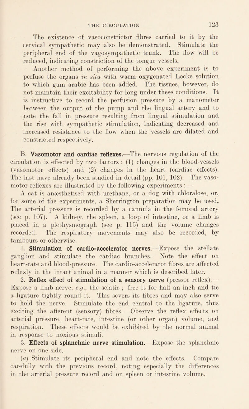 The existence of vasoconstrictor fibres carried to it by the cervical sympathetic may also be demonstrated. Stimulate the peripheral end of the vagosympathetic trunk. The flow will be reduced, indicating constriction of the tongue vessels. Another method of performing the above experiment is to perfuse the organs in situ with warm oxygenated Locke solution to which gum arabic has been added. The tissues, however, do not maintain their excitability for long under these conditions. It is instructive to record the perfusion pressure by a manometer between the output of the pump and the lingual artery and to note the fall in pressure resulting from lingual stimulation and the rise with sympathetic stimulation, indicating decreased and increased resistance to the flow when the vessels are dilated and constricted respectively. B. Vasomotor and cardiac reflexes.—The nervous regulation of the circulation is effected by two factors : (1) changes in the blood-vessels (vasomotor effects) and (2) changes in the heart (cardiac effects). The last have already been studied in detail (pp. 101, 102). The vaso- motor reflexes are illustrated by the following experiments :— A cat is anaesthetised with urethane, or a dog with chloralose, or, for some of the experiments, a Sherrington preparation may be used. The arterial pressure is recorded by a cannula in the femoral artery (see p. 107). A kidney, the spleen, a loop of intestine, or a limb is placed in a plethysmograph (see p. 115) and the volume changes recorded. The respiratory movements may also be recorded, by tambours or otherwise. 1. Stimulation of cardio-accelerator nerves.—Expose the stellate ganglion and stimulate the cardiac branches. Note the effect on heart-rate and blood-pressure. The cardio-accelerator fibres are affected reflexly in the intact animal in a manner which is described later. 2. Reflex effect of stimulation of a sensory nerve (pressor reflex).— Expose a limb-nerve, e.g., the sciatic ; free it for half an inch and tie a ligature tightly round it. This severs its fibres and may also serve to hold the nerve. Stimulate the end central to the ligature, thus exciting the afferent (sensory) fibres. Observe the reflex effects on arterial pressure, heart-rate, intestine (or other organ) volume, and respiration. These effects would be exhibited by the normal animal in response to noxious stimuli. 3. Effects of splanchnic nerve stimulation.—Expose the splanchnic nerve on one side. (a) Stimulate its peripheral end and note the effects. Compare carefully with the previous record, noting especially the differences in the arterial pressure record and on spleen or intestine volume.
