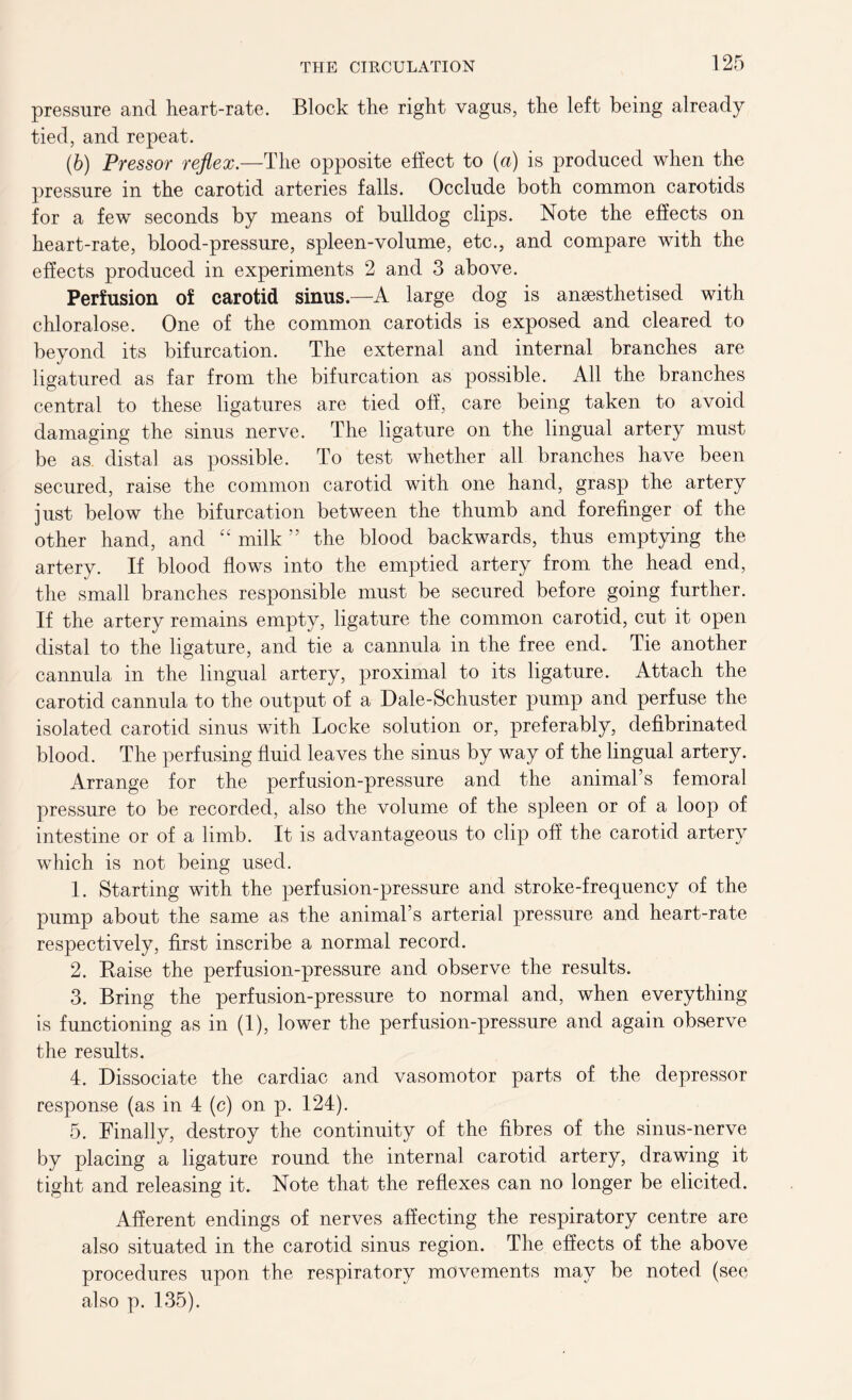 pressure and heart-rate. Block the right vagus, the left being already tied, and repeat. (6) Pressor reflex.—The opposite effect to (a) is produced when the pressure in the carotid arteries falls. Occlude both common carotids for a few seconds by means of bulldog clips. Note the effects on heart-rate, blood-pressure, spleen-volume, etc., and compare with the effects produced in experiments 2 and 3 above. Perfusion of carotid sinus—A large dog is anaesthetised with chloralose. One of the common carotids is exposed and cleared to beyond its bifurcation. The external and internal branches are ligatured as far from the bifurcation as possible. All the branches central to these ligatures are tied off, care being taken to avoid damaging the sinus nerve. The ligature on the lingual artery must be as. distal as possible. To test whether all branches have been secured, raise the common carotid with one hand, grasp the artery just below the bifurcation between the thumb and forefinger of the other hand, and “ milk ” the blood backwards, thus emptying the artery. If blood flows into the emptied artery from the head end, the small branches responsible must be secured before going further. If the artery remains empty, ligature the common carotid, cut it open distal to the ligature, and tie a cannula in the free end. Tie another cannula in the lingual artery, proximal to its ligature. Attach the carotid cannula to the output of a Dale-Schuster pump and perfuse the isolated carotid sinus with Locke solution or, preferably, defibrinated blood. The perfusing fluid leaves the sinus by way of the lingual artery. Arrange for the perfusion-pressure and the animal’s femoral pressure to be recorded, also the volume of the spleen or of a loop of intestine or of a limb. It is advantageous to clip off the carotid artery which is not being used. 1. Starting with the perfusion-pressure and stroke-frequency of the pump about the same as the animal’s arterial pressure and heart-rate respectively, first inscribe a normal record. 2. Raise the perfusion-pressure and observe the results. 3. Bring the perfusion-pressure to normal and, when everything is functioning as in (1), lower the perfusion-pressure and again observe the results. 4. Dissociate the cardiac and vasomotor parts of the depressor response (as in 4 (c) on p. 124). 5. Finally, destroy the continuity of the fibres of the sinus-nerve by placing a ligature round the internal carotid artery, drawing it tight and releasing it. Note that the reflexes can no longer be elicited. Afferent endings of nerves affecting the respiratory centre are also situated in the carotid sinus region. The effects of the above procedures upon the respiratory movements may be noted (see also p. 135).