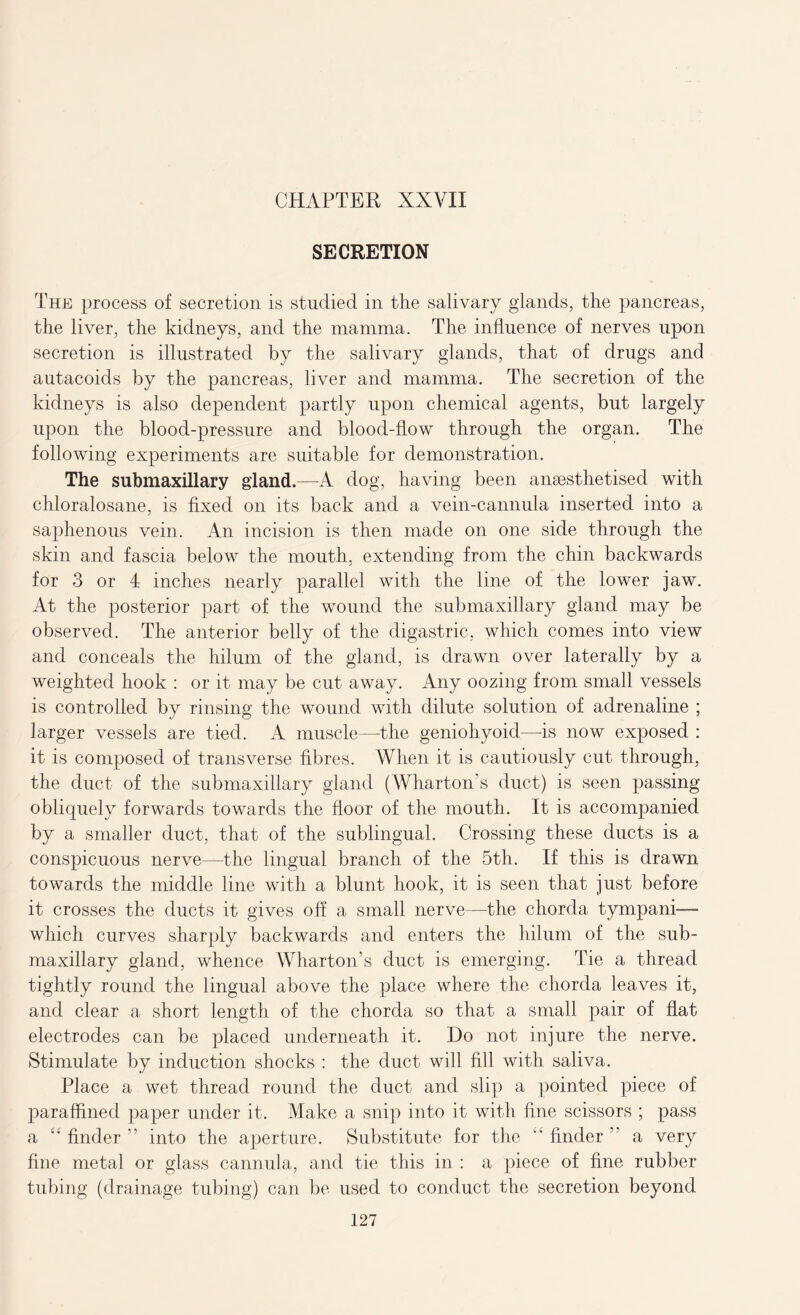 SECRETION The process of secretion is studied in the salivary glands, the pancreas, the liver, the kidneys, and the mamma. The influence of nerves upon secretion is illustrated by the salivary glands, that of drugs and autacoids by the pancreas, liver and mamma. The secretion of the kidneys is also dependent partly upon chemical agents, but largely upon the blood-pressure and blood-flow through the organ. The following experiments are suitable for demonstration. The submaxillary gland.—A dog, having been anaesthetised with chloralosane, is fixed on its back and a vein-cannula inserted into a saphenous vein. An incision is then made on one side through the skin and fascia below the mouth, extending from the chin backwards for 3 or 1 inches nearly parallel with the line of the lower jaw. At the posterior part of the wound the sub maxillary gland may be observed. The anterior belly of the digastric, which comes into view and conceals the hilum of the gland, is drawn over laterally by a weighted hook : or it may be cut away. Any oozing from small vessels is controlled by rinsing the wound with dilute solution of adrenaline ; larger vessels are tied. A muscle—the geniohyoid—is now exposed : it is composed of transverse fibres. When it is cautiously cut through, the duct of the submaxillary gland (Wharton s duct) is seen passing obliquely forwards towards the floor of the mouth. It is accompanied by a smaller duct, that of the sublingual. Crossing these ducts is a conspicuous nerve—the lingual branch of the 5th. If this is drawn towards the middle line with a blunt hook, it is seen that just before it crosses the ducts it gives off a small nerve—the chorda tympani— which curves sharply backwards and enters the hilum of the sub- maxillary gland, whence Wharton’s duct is emerging. Tie a thread tightly round the lingual above the place where the chorda leaves it, and clear a short length of the chorda so that a small pair of flat electrodes can be placed underneath it. Do not injure the nerve. Stimulate by induction shocks : the duct will fill with saliva. Place a wet thread round the duct and slip a pointed piece of paraffined paper under it. Make a snip into it with fine scissors ; pass a “ finder ” into the aperture. Substitute for the  finder ” a very fine metal or glass cannula, and tie this in : a piece of fine rubber tubing (drainage tubing) can be used to conduct the secretion beyond