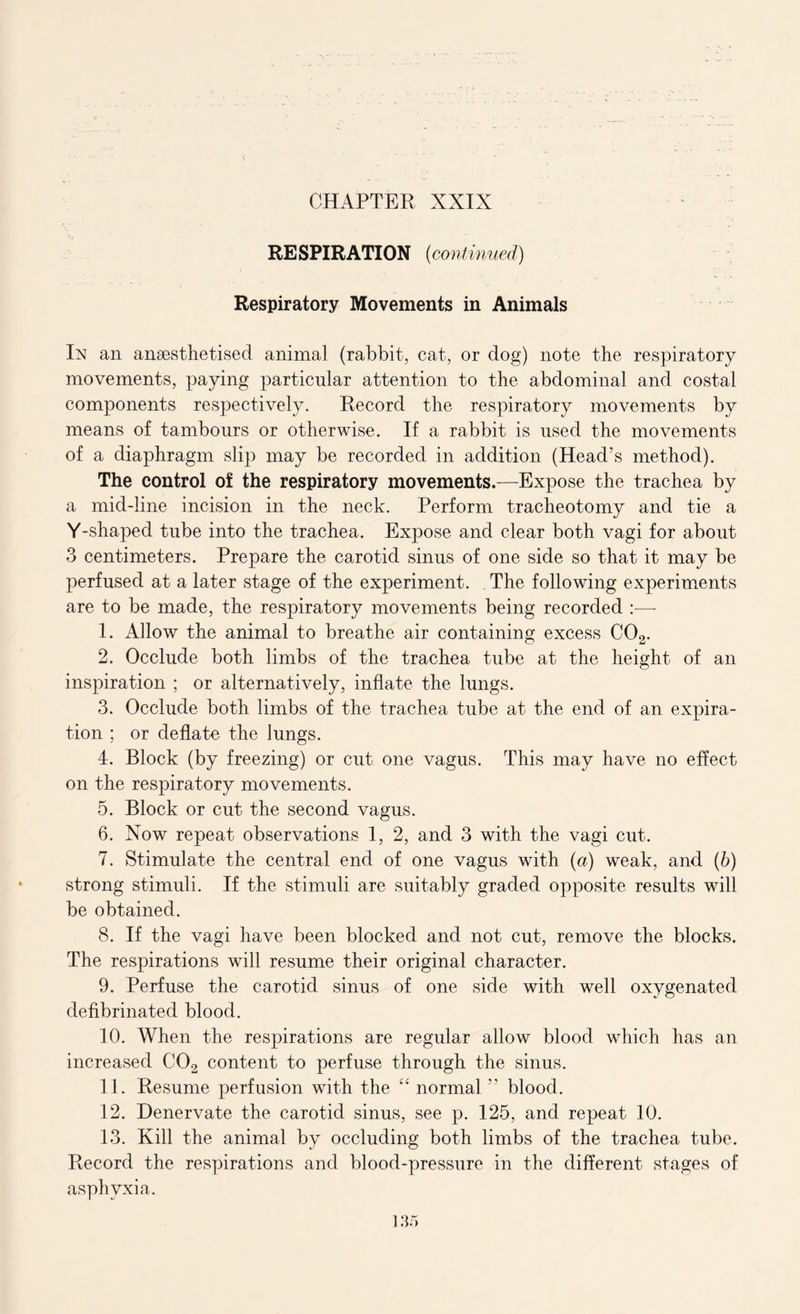 RE SPIRATION (continued) Respiratory Movements in Animals In an anaesthetised animal (rabbit, cat, or dog) note the respiratory movements, paying particular attention to the abdominal and costal components respectively. Record the respiratory movements by means of tambours or otherwise. If a rabbit is used the movements of a diaphragm slip may be recorded in addition (Head’s method). The control of the respiratory movements.—Expose the trachea by a mid-line incision in the neck. Perform tracheotomy and tie a Y-shaped tube into the trachea. Expose and clear both vagi for about 3 centimeters. Prepare the carotid sinus of one side so that it may be perfused at a later stage of the experiment. The following experiments are to be made, the respiratory movements being recorded :—- 1. Allow the animal to breathe air containing excess C02. 2. Occlude both limbs of the trachea tube at the height of an inspiration ; or alternatively, inflate the lungs. 3. Occlude both limbs of the trachea tube at the end of an expira- tion ; or deflate the lungs. 4. Block (by freezing) or cut one vagus. This may have no effect on the respiratory movements. 5. Block or cut the second vagus. 6. Now repeat observations 1, 2, and 3 with the vagi cut. 7. Stimulate the central end of one vagus with (a) weak, and (b) strong stimuli. If the stimuli are suitably graded opposite results will be obtained. 8. If the vagi have been blocked and not cut, remove the blocks. The respirations will resume their original character. 9. Perfuse the carotid sinus of one side with well oxygenated defibrinated blood. 10. When the respirations are regular allow blood which has an increased C02 content to perfuse through the sinus. 11. Resume perfusion with the “ normal ” blood. 12. Denervate the carotid sinus, see p. 125, and repeat 10. 13. Kill the animal by occluding both limbs of the trachea tube. Record the respirations and blood-pressure in the different stages of asphyxia.