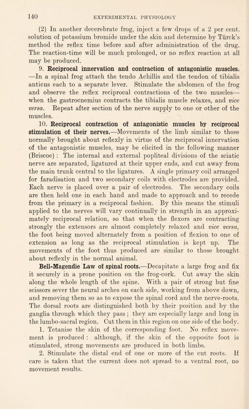 (2) In another decerebrate frog, inject a few drops of a 2 per cent, solution of potassium bromide under the skin and determine by Tiirck’s method the reflex time before and after administration of the drug. The reaction-time will be much prolonged, or no reflex reaction at all may be produced. 9. Reciprocal innervation and contraction of antagonistic muscles. -—In a spinal frog attach the tendo Achillis and the tendon of tibialis anticus each to a separate lever. Stimulate the abdomen of the frog and observe the reflex reciprocal contractions of the two muscles— when the gastrocnemius contracts the tibialis muscle relaxes, and vice versa. Repeat after section of the nerve supply to one or other of the muscles. 10. Reciprocal contraction of antagonistic muscles by reciprocal stimulation of their nerves.—Movements of the limb similar to those normally brought about reflexly in virtue of the reciprocal innervation of the antagonistic muscles, may be elicited in the following manner (Briscoe) : The internal and external popliteal divisions of the sciatic nerve are separated, ligatured at their upper ends, and cut away from the main trunk central to the ligatures. A single primary coil arranged for faradisation and two secondary coils with electrodes are provided. Each nerve is placed over a pair of electrodes. The secondary coils are then held one in each hand and made to approach and to recede from the primary in a reciprocal fashion. By this means the stimuli applied to the nerves will vary continually in strength in an approxi- mately reciprocal relation, so that when the flexors are contracting strongly the extensors are almost completely relaxed and vice versa, the foot being moved alternately from a position of flexion to one of extension as long as the reciprocal stimulation is kept up. The movements of the foot thus produced are similar to those brought about reflexly in the normal animal. Bell-Magendie Law of spinal roots.—Decapitate a large frog and fix it securely in a prone position on the frog-cork. Cut away the skin along the whole length of the spine. With a pair of strong but fine scissors sever the neural arches on each side, working from above down, and removing them so as to expose the spinal cord and the nerve-roots. The dorsal roots are distinguished both by their position and by the ganglia through which they pass ; they are especially large and long in the lumbo-sacral region. Cut them in this region on one side of the body. 1. Tetanise the skin of the corresponding foot. No reflex move- ment is produced : although, if the skin of the opposite foot is stimulated, strong movements are produced in both limbs. 2. Stimulate the distal end of one or more of the cut roots. If care is taken that the current does not spread to a ventral root, no movement results.