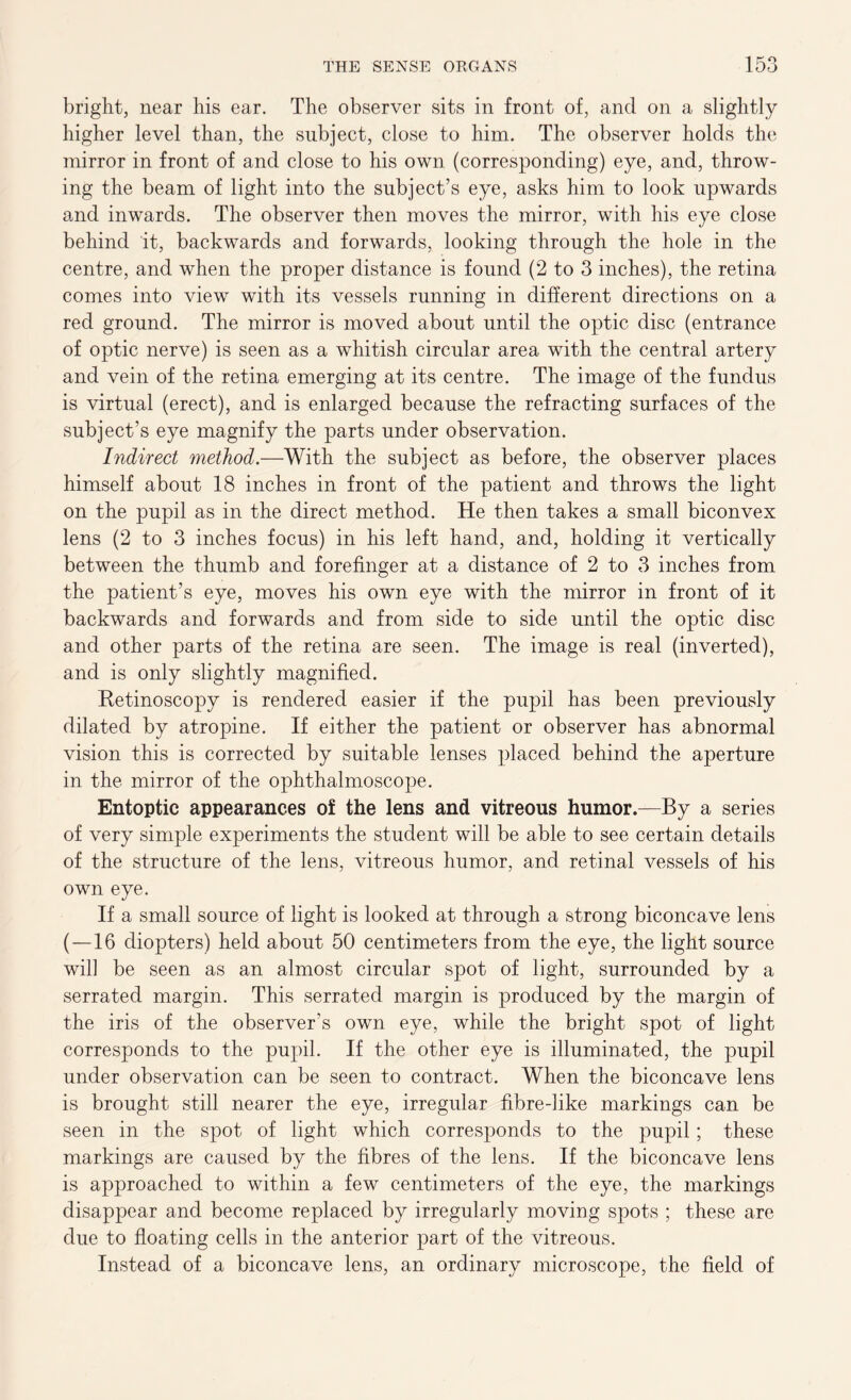 bright, near his ear. The observer sits in front of, and on a slightly higher level than, the subject, close to him. The observer holds the mirror in front of and close to his own (corresponding) eye, and, throw- ing the beam of light into the subject’s eye, asks him to look upwards and inwards. The observer then moves the mirror, with his eye close behind it, backwards and forwards, looking through the hole in the centre, and when the proper distance is found (2 to 3 inches), the retina comes into view with its vessels running in different directions on a red ground. The mirror is moved about until the optic disc (entrance of optic nerve) is seen as a whitish circular area with the central artery and vein of the retina emerging at its centre. The image of the fundus is virtual (erect), and is enlarged because the refracting surfaces of the subject’s eye magnify the parts under observation. Indirect method.—With the subject as before, the observer places himself about 18 inches in front of the patient and throws the light on the pupil as in the direct method. He then takes a small biconvex lens (2 to 3 inches focus) in his left hand, and, holding it vertically between the thumb and forefinger at a distance of 2 to 3 inches from the patient’s eye, moves his own eye with the mirror in front of it backwards and forwards and from side to side until the optic disc and other parts of the retina are seen. The image is real (inverted), and is only slightly magnified. Ketinoscopy is rendered easier if the pupil has been previously dilated by atropine. If either the patient or observer has abnormal vision this is corrected by suitable lenses placed behind the aperture in the mirror of the ophthalmoscope. Entoptic appearances of the lens and vitreous humor.—By a series of very simple experiments the student will be able to see certain details of the structure of the lens, vitreous humor, and retinal vessels of his own eye. If a small source of light is looked at through a strong biconcave lens (—16 diopters) held about 50 centimeters from the eye, the light source will be seen as an almost circular spot of light, surrounded by a serrated margin. This serrated margin is produced by the margin of the iris of the observer's own eye, while the bright spot of light corresponds to the pupil. If the other eye is illuminated, the pupil under observation can be seen to contract. When the biconcave lens is brought still nearer the eye, irregular fibre-like markings can be seen in the spot of light which corresponds to the pupil; these markings are caused by the fibres of the lens. If the biconcave lens is approached to within a few centimeters of the eye, the markings disappear and become replaced by irregularly moving spots ; these are due to floating cells in the anterior part of the vitreous. Instead of a biconcave lens, an ordinary microscope, the field of