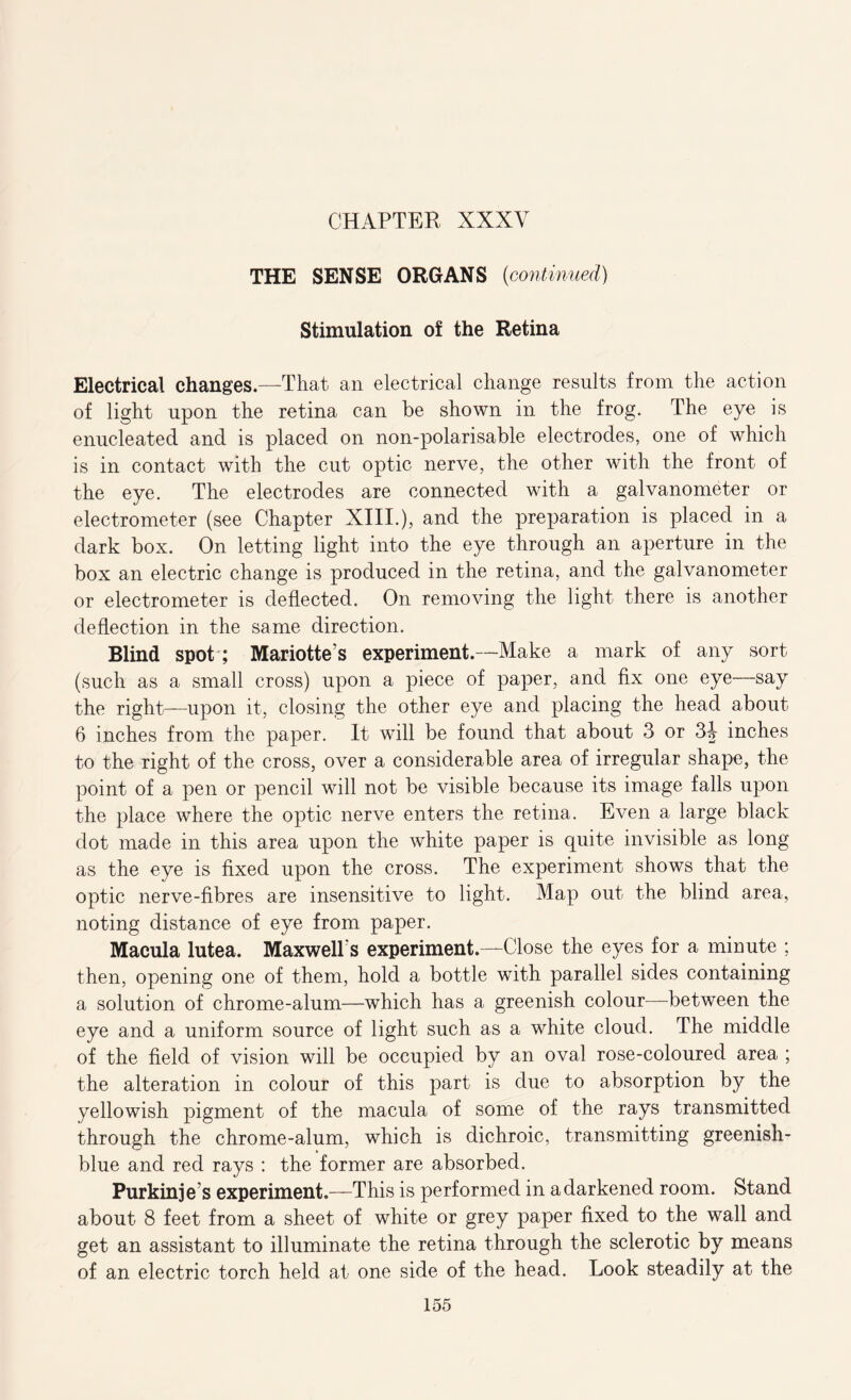 THE SENSE ORGANS {continued) Stimulation of the Retina Electrical changes.—That an electrical change results from the action of light upon the retina can be shown in the frog. The eye is enucleated and is placed on non-polarisable electrodes, one of which is in contact with the cut optic nerve, the other with the front of the eye. The electrodes are connected with a galvanometer or electrometer (see Chapter XIII.), and the preparation is placed in a dark box. On letting light into the eye through an aperture in the box an electric change is produced in the retina, and the galvanometer or electrometer is deflected. On removing the light there is another deflection in the same direction. Blind spot ; Mariotte’s experiment.—Make a mark of any sort (such as a small cross) upon a piece of paper, and fix one eye—say the right—upon it, closing the other eye and placing the head about 6 inches from the paper. It will be found that about 3 or inches to the right of the cross, over a considerable area of irregular shape, the point of a pen or pencil will not be visible because its image falls upon the place where the optic nerve enters the retina. Even a large black dot made in this area upon the white paper is quite invisible as long as the eye is fixed upon the cross. The experiment shows that the optic nerve-fibres are insensitive to light. Map out the blind area, noting distance of eye from paper. Macula lutea. Maxwell s experiment.—Close the eyes for a minute ; then, opening one of them, hold a bottle with parallel sides containing a solution of chrome-alum—which has a greenish colour—between the eye and a uniform source of light such as a white cloud. The middle of the field of vision will be occupied by an oval rose-coloured area ; the alteration in colour of this part is due to absorption by the yellowish pigment of the macula of some of the rays transmitted through the chrome-alum, which is dichroic, transmitting greenish- blue and red rays : the former are absorbed. Purkinje’s experiment.—This is performed in a darkened room. Stand about 8 feet from a sheet of white or grey paper fixed to the wall and get an assistant to illuminate the retina through the sclerotic by means of an electric torch held at one side of the head. Look steadily at the