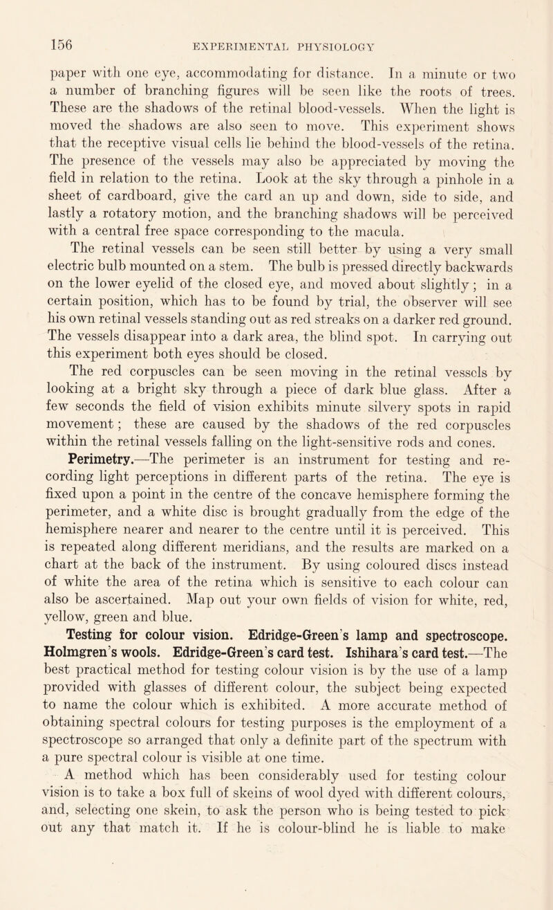paper with one eye, accommodating for distance. In a minute or two a number of branching figures will be seen like the roots of trees. These are the shadows of the retinal blood-vessels. When the light is moved the shadows are also seen to move. This experiment shows that the receptive visual cells lie behind the blood-vessels of the retina. The presence of the vessels may also be appreciated by moving the field in relation to the retina. Look at the sky through a pinhole in a sheet of cardboard, give the card an up and down, side to side, and lastly a rotatory motion, and the branching shadows will be perceived with a central free space corresponding to the macula. The retinal vessels can be seen still better by using a very small electric bulb mounted on a stem. The bulb is pressed directly backwards on the lower eyelid of the closed eye, and moved about slightly; in a certain position, which has to be found by trial, the observer will see his own retinal vessels standing out as red streaks on a darker red ground. The vessels disappear into a dark area, the blind spot. In carrying out this experiment both eyes should be closed. The red corpuscles can be seen moving in the retinal vessels by looking at a bright sky through a piece of dark blue glass. After a few seconds the field of vision exhibits minute silvery spots in rapid movement; these are caused by the shadows of the red corpuscles within the retinal vessels falling on the light-sensitive rods and cones. Perimetry.—The perimeter is an instrument for testing and re- cording light perceptions in different parts of the retina. The eye is fixed upon a point in the centre of the concave hemisphere forming the perimeter, and a white disc is brought gradually from the edge of the hemisphere nearer and nearer to the centre until it is perceived. This is repeated along different meridians, and the results are marked on a chart at the back of the instrument. By using coloured discs instead of white the area of the retina which is sensitive to each colour can also be ascertained. Map out your own fields of vision for white, red, yellow, green and blue. Testing for colour vision. Edridge-Greens lamp and spectroscope. Holmgren s wools. Edridge-Greens card test. Ishihara s card test.—The best practical method for testing colour vision is by the use of a lamp provided with glasses of different colour, the subject being expected to name the colour which is exhibited. A more accurate method of obtaining spectral colours for testing purposes is the employment of a spectroscope so arranged that only a definite part of the spectrum with a pure spectral colour is visible at one time. A method which has been considerably used for testing colour vision is to take a box full of skeins of wool dyed with different colours, and, selecting one skein, to ask the person who is being tested to pick out any that match it. If he is colour-blind he is liable to make