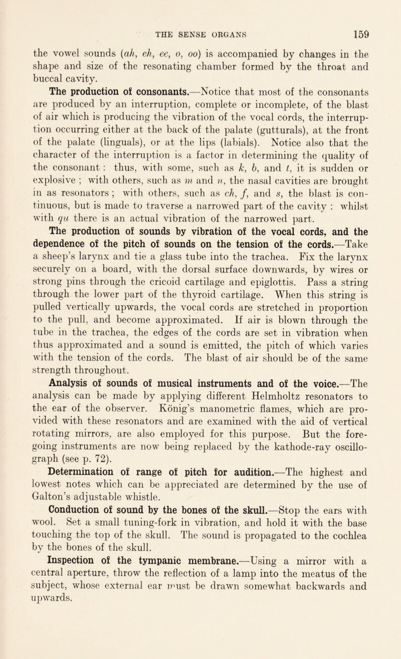 the vowel sounds {ah, eh, ee, o, oo) is accompanied by changes in the shape and size of the resonating chamber formed by the throat and buccal cavity. The production of consonants.—Notice that most of the consonants are produced by an interruption, complete or incomplete, of the blast of air which is producing the vibration of the vocal cords, the interrup- tion occurring either at the back of the palate (gutturals), at the front of the palate (linguals), or at the lips (labials). Notice also that the character of the interruption is a factor in determining the quality of the consonant : thus, with some, such as k, h, and t, it is sudden or explosive ; with others, such as m and n, the nasal cavities are brought in as resonators ; with others, such as eh, f, and s, the blast is con- tinuous, but is made to traverse a narrowed part of the cavity : whilst with qu there is an actual vibration of the narrowed part. The production of sounds by vibration of the vocal cords, and the dependence of the pitch of sounds on the tension of the cords.—Take a sheep's larynx and tie a glass tube into the trachea. Fix the larynx securely on a board, with the dorsal surface downwards, by wires or strong pins through the cricoid cartilage and epiglottis. Pass a string through the lower part of the thyroid cartilage. When this string is pulled vertically upwards, the vocal cords are stretched in proportion to the pull, and become approximated. If air is blown through the tube in the trachea, the edges of the cords are set in vibration when thus approximated and a sound is emitted, the pitch of which varies with the tension of the cords. The blast of air should be of the same strength throughout. Analysis of sounds of musical instruments and of the voice.—The analysis can be made by applying different Helmholtz resonators to the ear of the observer. Konig’s manometric flames, which are pro- vided with these resonators and are examined with the aid of vertical rotating mirrors, are also employed for this purpose. But the fore- going instruments are now being replaced by the kathode-ray oscillo- graph (see p. 72). Determination of range of pitch for audition.—The highest and lowest notes which can be appreciated are determined by the use of Galton’s adjustable whistle. Conduction of sound by the bones of the skull.—Stop the ears with wool. Set a small tuning-fork in vibration, and hold it with the base touching the top of the skull. The sound is propagated to the cochlea by the bones of the skull. Inspection of the tympanic membrane.—Using a mirror with a central aperture, throw the reflection of a lamp into the meatus of the subject, whose external ear must be drawn somewhat backwards and uj)wards.