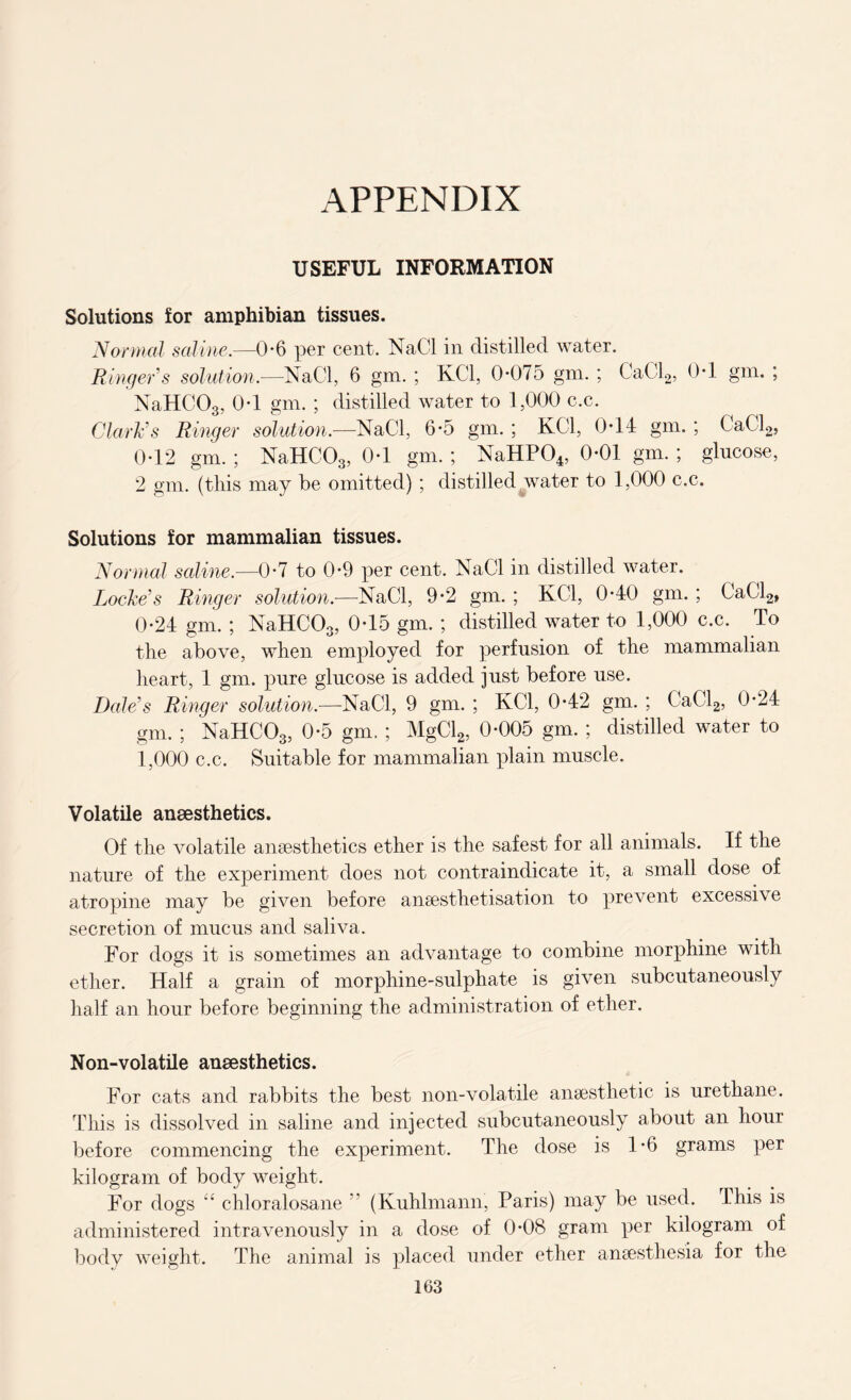 APPENDIX USEFUL INFORMATION Solutions for amphibian tissues. Normal saline.—0-6 per cent. NaCl in distilled water. Ringer's solution.—NaCl, 6 gm. ; KC1, 0-075 gm. ; CaCl2, 0-1 gm. ; NaHCOg, 0-1 gm. ; distilled water to 1,000 c.c. Clark's Ringer solution.—NaCl, 6-5 gm. ; KC1, 0*14 gm. ; CaCl2, 0-12 gm. ; NaHCOg, 0-1 gm. ; NaHP04, 0-01 gm. ; glucose, 2 gm. (this may be omitted) ; distilled water to 1,000 c.c. Solutions for mammalian tissues. Normal saline.—0-7 to 0-9 per cent. NaCl in distilled water. Locke's Ringer solution.—NaCl, 9-2 gm. ; KC1, 0-40 gm. ; CaCl2, 0-24 gm. ; NaHCOg, 0-15 gm. ; distilled water to 1,000 c.c. To the above, when employed for perfusion of the mammalian heart, 1 gm. pure glucose is added just before use. Dale's Ringer solution.—NaCl, 9 gm. ; KC1, 0-42 gm. ; CaCl2, 0-24 gm. ; NaHCOg, 0-5 gm. ; MgCl2, 0-005 gm. ; distilled water to 1,000 c.c. Suitable for mammalian plain muscle. Volatile anaesthetics. Of the volatile anaesthetics ether is the safest for all animals. If the nature of the experiment does not contraindicate it, a small dose of atropine may be given before anaesthetisation to prevent excessive secretion of mucus and saliva. For dogs it is sometimes an advantage to combine morphine with ether. Half a grain of morphine-sulphate is given subcutaneously half an hour before beginning the administration of ether. Non-volatile anaesthetics. For cats and rabbits the best non-volatile anaesthetic is urethane. This is dissolved in saline and injected subcutaneously about an hour before commencing the experiment. The dose is 1*6 grams per kilogram of body weight. For dogs “ chloralosane ” (Kuhlmann, Paris) may be used. Lhis is administered intravenously in a dose of 0-08 gram per kilogram of body weight. The animal is placed under ether anaesthesia for the