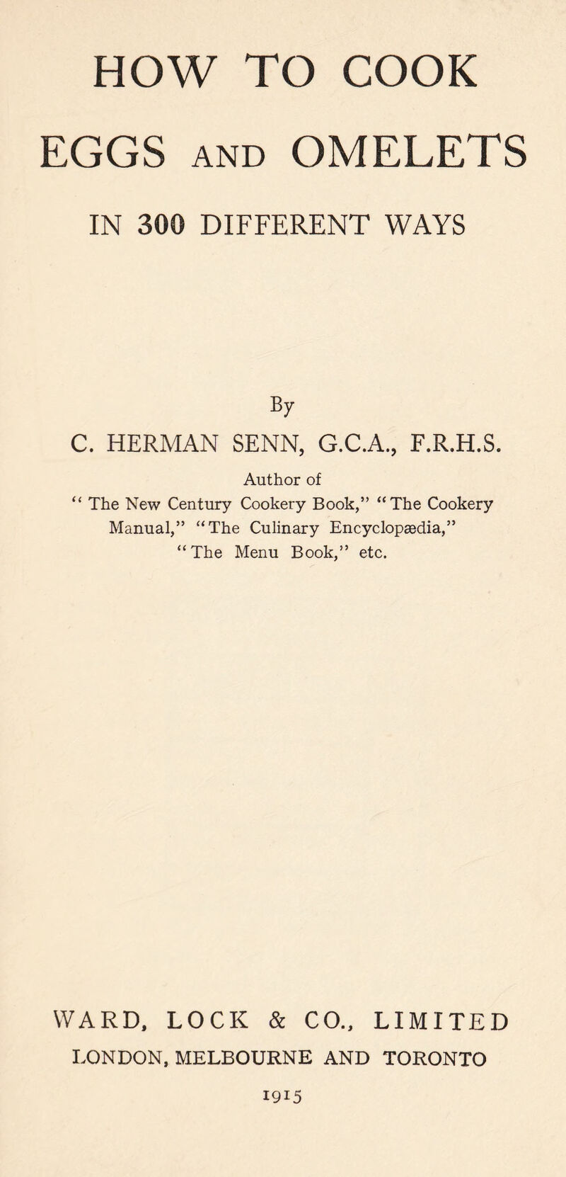 EGGS and OMELETS IN 300 DIFFERENT WAYS By C. HERMAN SENN, G.C.A., F.R.H.S. Author of “ The New Century Cookery Book,” “The Cookery Manual,” “The Culinary Encyclopaedia,” “ The Menu Book,” etc. WARD, LOCK & CO., LIMITED LONDON,MELBOURNE AND TORONTO 1915