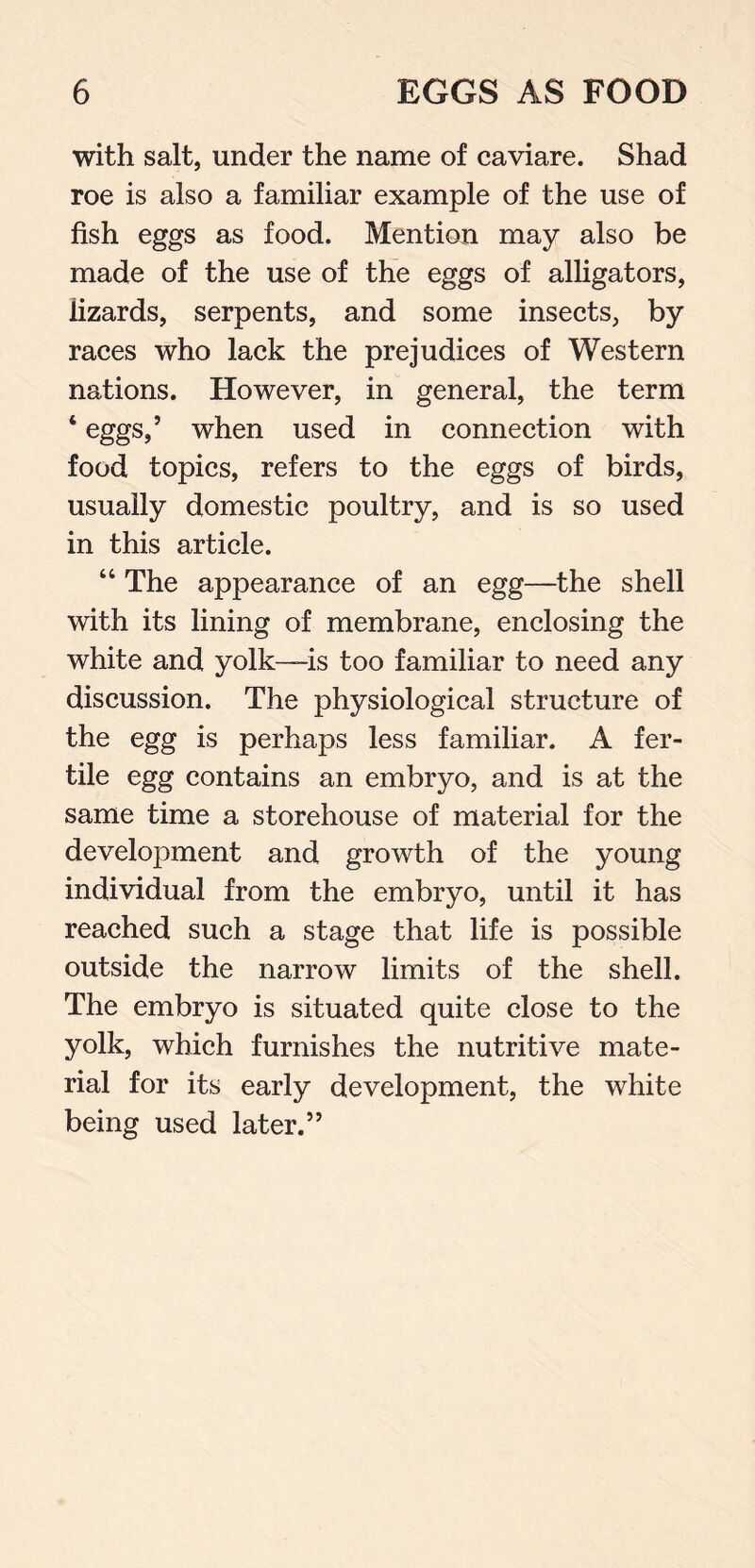 with salt, under the name of caviare. Shad roe is also a familiar example of the use of fish eggs as food. Mention may also be made of the use of the eggs of alligators, lizards, serpents, and some insects, by races who lack the prejudices of Western nations. However, in general, the term ‘ eggs,’ when used in connection with food topics, refers to the eggs of birds, usually domestic poultry, and is so used in this article. “ The appearance of an egg—the shell with its lining of membrane, enclosing the white and yolk—is too familiar to need any discussion. The physiological structure of the egg is perhaps less familiar. A fer- tile egg contains an embryo, and is at the same time a storehouse of material for the development and growth of the young individual from the embryo, until it has reached such a stage that life is possible outside the narrow limits of the shell. The embryo is situated quite close to the yolk, which furnishes the nutritive mate- rial for its early development, the white being used later.”