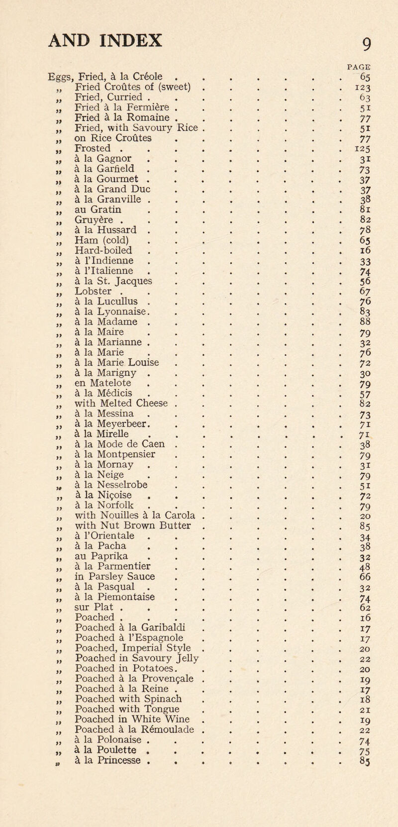 Fried, 4 la Creole . PAGE 65 Fried Croutes of (sweet) . 123 Fried, Curried . 63 Fried a la Fermiere . 51 Fried a la Romaine . 77 Fried, with Savoury Rice . 51 on Rice Croutes 77 Frosted .... 125 la Gagnor 3i h la Garfield . 73 la Gourmet . 37 la Grand Due 37 k la Granville . 38 au Gratin 81 Gruy^re .... 82 a la Hussard . 78 Ham (cold) 65 Hard-boiled 16 a l’lndienne 33 a l’ltalienne 74 la St. Jacques 56 Lobster .... 67 a la Lucullus . 76 k la Lyonnaise. 83 k la Madame . 88 la Maire 79 a la Marianne . 32 k la Marie 76 a la Marie Louise 72 k la Marigny . 30 en Matelote 79 a la Medicis 57 with Melted Cheese . 82 la Messina 73 k la Meyerbeer. 7i ci la Mirelle 7i h la Mode de Caen . 38 a la Montpensier 79 k la Momay 31 k la Neige 79 k la Nesselrobe 51 k la Nigoise 72 k la Norfolk 79 with Nouilles k la Carola . 20 with Nut Brown Butter . 85 h l’Orientale 34 k la Pacha 38 au Paprika 32 h la Parmentier 48 in Parsley Sauce 66 k la Pasqual . 32 a la Piemontaise 74 sur Plat .... 62 Poached .... 16 Poached k la Garibaldi 17 Poached k l’Espagnole 17 Poached, Imperial Style . 20 Poached in Savoury Jelly 22 Poached in Potatoes. 20 Poached a la Provengale . 19 Poached a la Reine . 17 Poached with Spinach 18 Poached with Tongue 21 Poached in White Wine . 19 Poached k la Remoulade . 22 la Polonaise . 74 k la Poulette . 75 k la Princesse . • • 8-5