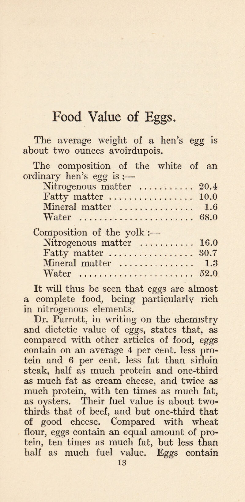 Food Value of Eggs. The average weight of a hen’s egg is about two ounces avoirdupois. The composition of the white of an ordinary hen’s egg is :— Nitrogenous matter 20.4 Fatty matter 10.0 Mineral matter 1.6 Water 68.0 Composition of the yolk :— Nitrogenous matter 16.0 Fatty matter 30.7 Mineral matter 1.3 Water 52.0 It will thus be seen that eggs are almost a complete food, being particularlv rich in nitrogenous elements. Dr. Parrott, in writing on the chemistry and dietetic value of eggs, states that, as compared with other articles of food, eggs contain on an average 4 per cent, less pro- tein and 6 per cent, less fat than sirloin steak, half as much protein and one-third as much fat as cream cheese, and twice as much protein, with ten times as much fat, as oysters. Their fuel value is about two- thirds that of beef, and but one-third that of good cheese. Compared with wheat flour, eggs contain an equal amount of pro- tein, ten times as much fat, but less than half as much fuel value. Eggs contain