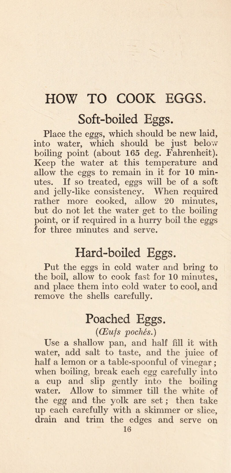 HOW TO COOK EGGS. Soft-boiled Eggs. Place the eggs, which should be new laid, into water, which should be just below boiling point (about 165 deg. Fahrenheit). Keep the water at this temperature and allow the eggs to remain in it for 10 min- utes. If so treated, eggs will be of a soft and jelly-like consistency. When required rather more cooked, allow 20 minutes, but do not let the water get to the boiling point, or if required in a hurry boil the eggs for three minutes and serve. Hard-boiled Eggs. Put the eggs in cold water and bring to the boil, allow to cook fast for 10 minutes, and place them into cold water to cool, and remove the shells carefully. Poached Eggs. (CEufs poches.) Use a shallow pan, and half fill it with water, add salt to taste, and the juice of half a lemon or a table-spoonful of vinegar ; when boiling, break each egg carefully into a cup and slip gently into the boiling water. Allow to simmer till the white of the egg and the yolk are set; then take up each carefully with a skimmer or slice, drain and trim the edges and serve on