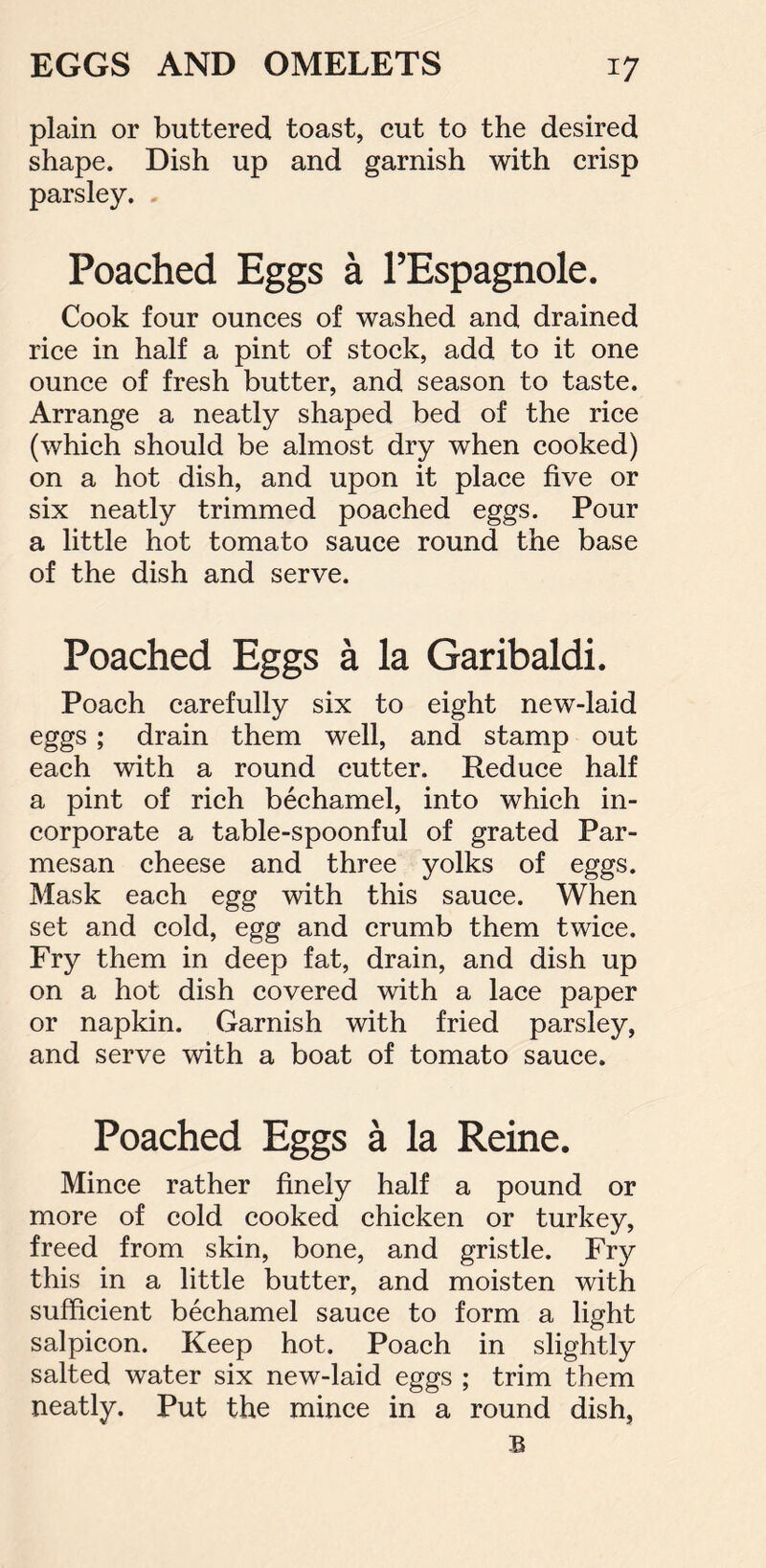 plain or buttered toast, cut to the desired shape. Dish up and garnish with crisp parsley. . Poached Eggs a l’Espagnole. Cook four ounces of washed and drained rice in half a pint of stock, add to it one ounce of fresh butter, and season to taste. Arrange a neatly shaped bed of the rice (which should be almost dry when cooked) on a hot dish, and upon it place five or six neatly trimmed poached eggs. Pour a little hot tomato sauce round the base of the dish and serve. Poached Eggs a la Garibaldi. Poach carefully six to eight new-laid eggs; drain them well, and stamp out each with a round cutter. Reduce half a pint of rich bechamel, into which in- corporate a table-spoonful of grated Par- mesan cheese and three yolks of eggs. Mask each egg with this sauce. When set and cold, egg and crumb them twice. Fry them in deep fat, drain, and dish up on a hot dish covered with a lace paper or napkin. Garnish with fried parsley, and serve with a boat of tomato sauce. Poached Eggs a la Reine. Mince rather finely half a pound or more of cold cooked chicken or turkey, freed from skin, bone, and gristle. Fry this in a little butter, and moisten with sufficient bechamel sauce to form a light salpicon. Keep hot. Poach in slightly salted water six new-laid eggs ; trim them neatly. Put the mince in a round dish, B