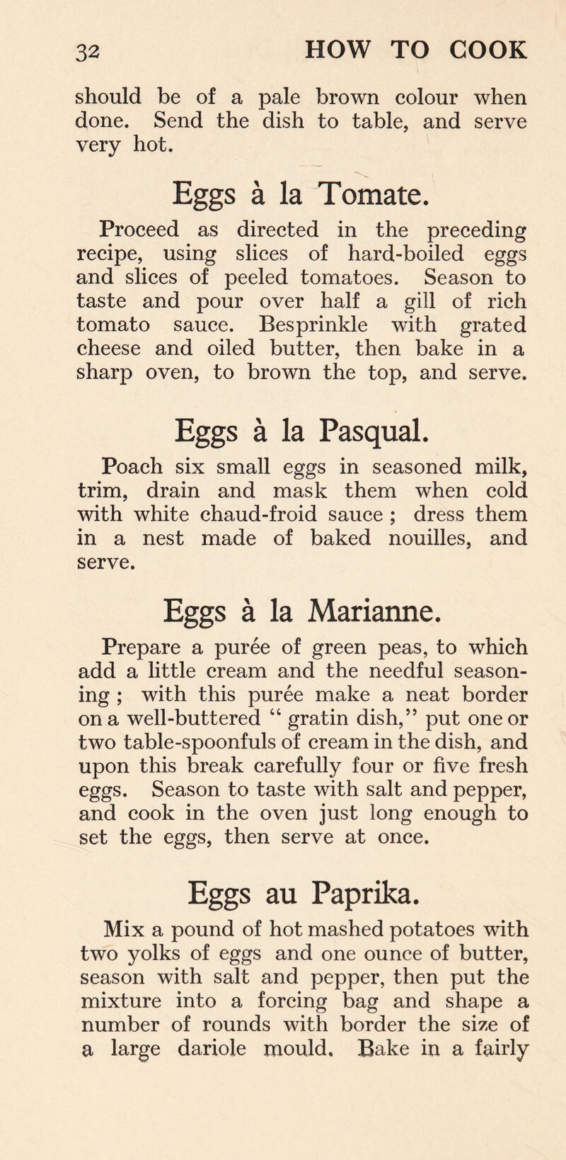 should be of a pale brown colour when done. Send the dish to table, and serve very hot. Eggs a la Tomate. Proceed as directed in the preceding recipe, using slices of hard-boiled eggs and slices of peeled tomatoes. Season to taste and pour over half a gill of rich tomato sauce. Besprinkle with grated cheese and oiled butter, then bake in a sharp oven, to brown the top, and serve. Eggs a la Pasqual. Poach six small eggs in seasoned milk, trim, drain and mask them when cold with white chaud-froid sauce ; dress them in a nest made of baked nouilles, and serve. Eggs a la Marianne. Prepare a puree of green peas, to which add a little cream and the needful season- ing ; with this puree make a neat border on a well-buttered “ gratin dish,” put one or two table-spoonfuls of cream in the dish, and upon this break carefully four or five fresh eggs. Season to taste with salt and pepper, and cook in the oven just long enough to set the eggs, then serve at once. Eggs au Paprika. Mix a pound of hot mashed potatoes with two yolks of eggs and one ounce of butter, season with salt and pepper, then put the mixture into a forcing bag and shape a number of rounds with border the size of a large dariole mould. Bake in a fairly