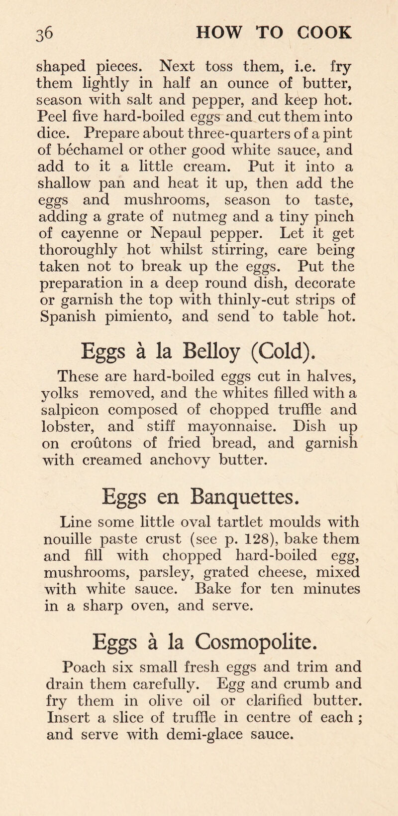 shaped pieces. Next toss them, i.e. fry them lightly in half an ounce of butter, season with salt and pepper, and keep hot. Peel five hard-boiled eggs and cut them into dice. Prepare about three-quarters of a pint of bechamel or other good white sauce, and add to it a little cream. Put it into a shallow pan and heat it up, then add the eggs and mushrooms, season to taste, adding a grate of nutmeg and a tiny pinch of cayenne or Nepaul pepper. Let it get thoroughly hot whilst stirring, care being taken not to break up the eggs. Put the preparation in a deep round dish, decorate or garnish the top with thinly-cut strips of Spanish pimiento, and send to table hot. Eggs a la Belloy (Cold). These are hard-boiled eggs cut in halves, yolks removed, and the whites filled with a salpicon composed of chopped truffle and lobster, and stiff mayonnaise. Dish up on croutons of fried bread, and garnish with creamed anchovy butter. Eggs en Banquettes. Line some little oval tartlet moulds with nouille paste crust (see p. 128), bake them and fill with chopped hard-boiled egg, mushrooms, parsley, grated cheese, mixed with white sauce. Bake for ten minutes in a sharp oven, and serve. Eggs a la Cosmopolite. Poach six small fresh eggs and trim and drain them carefully. Egg and crumb and fry them in olive oil or clarified butter. Insert a slice of truffle in centre of each ; and serve with demi-glace sauce.