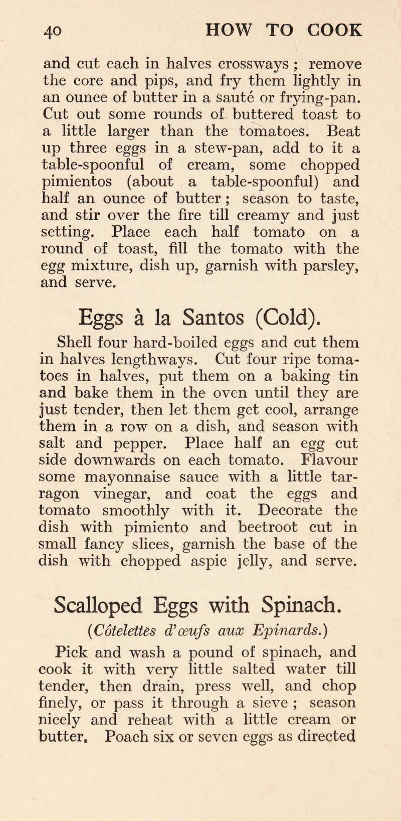 and cut each in halves crossways ; remove the core and pips, and fry them lightly in an ounce of butter in a saute or frying-pan. Cut out some rounds of buttered toast to a little larger than the tomatoes. Beat up three eggs in a stew-pan, add to it a table-spoonful of cream, some chopped pimientos (about a table-spoonful) and half an ounce of butter ; season to taste, and stir over the fire till creamy and just setting. Place each half tomato on a round of toast, fill the tomato with the egg mixture, dish up, garnish with parsley, and serve. Eggs a la Santos (Cold). Shell four hard-boiled eggs and cut them in halves lengthways. Cut four ripe toma- toes in halves, put them on a baking tin and bake them in the oven until they are just tender, then let them get cool, arrange them in a row on a dish, and season with salt and pepper. Place half an egg cut side downwards on each tomato. Flavour some mayonnaise sauce with a little tar- ragon vinegar, and coat the eggs and tomato smoothly with it. Decorate the dish with pimiento and beetroot cut in small fancy slices, garnish the base of the dish with chopped aspic jelly, and serve. Scalloped Eggs with Spinach. (CoteletUs d’ceufs aux Epinards.) Pick and wash a pound of spinach, and cook it with very little salted water till tender, then drain, press well, and chop finely, or pass it through a sieve ; season nicely and reheat with a little cream or butter. Poach six or seven eggs as directed