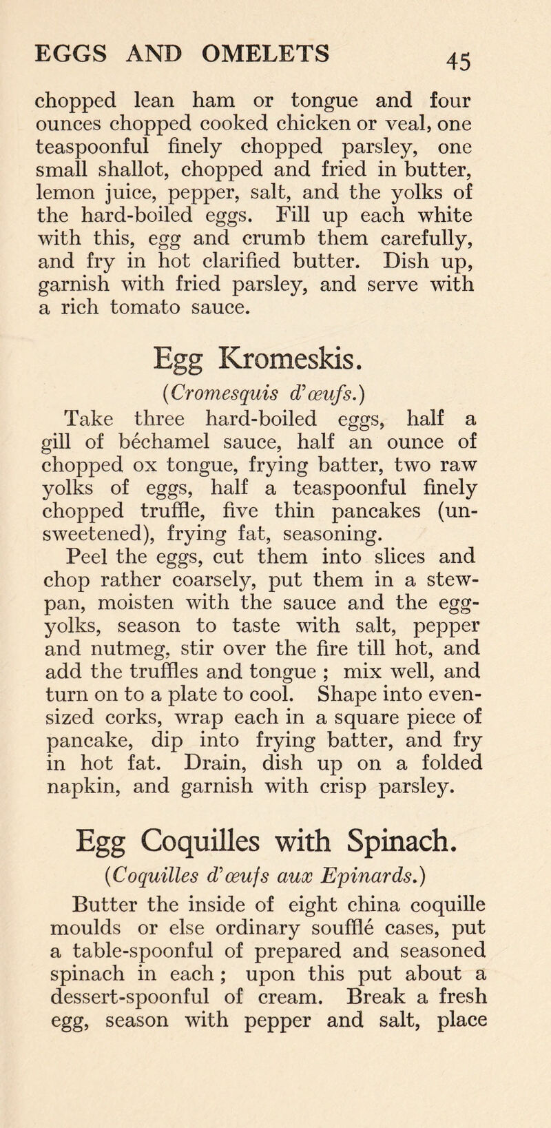 chopped lean ham or tongue and four ounces chopped cooked chicken or veal, one teaspoonful finely chopped parsley, one small shallot, chopped and fried in butter, lemon juice, pepper, salt, and the yolks of the hard-boiled eggs. Fill up each white with this, egg and crumb them carefully, and fry in hot clarified butter. Dish up, garnish with fried parsley, and serve with a rich tomato sauce. Egg Kromeskis. (Cromesquis d'oeufs.) Take three hard-boiled eggs, half a gill of bechamel sauce, half an ounce of chopped ox tongue, frying batter, two raw yolks of eggs, half a teaspoonful finely chopped truffle, five thin pancakes (un- sweetened), frying fat, seasoning. Peel the eggs, cut them into slices and chop rather coarsely, put them in a stew- pan, moisten with the sauce and the egg- yolks, season to taste with salt, pepper and nutmeg, stir over the fire till hot, and add the truffles and tongue ; mix well, and turn on to a plate to cool. Shape into even- sized corks, wrap each in a square piece of pancake, dip into frying batter, and fry in hot fat. Drain, dish up on a folded napkin, and garnish with crisp parsley. Egg Coquilles with Spinach. (Coquilles d’oeujs aux Epinards.) Butter the inside of eight china coquille moulds or else ordinary souffle cases, put a table-spoonful of prepared and seasoned spinach in each ; upon this put about a dessert-spoonful of cream. Break a fresh egg, season with pepper and salt, place