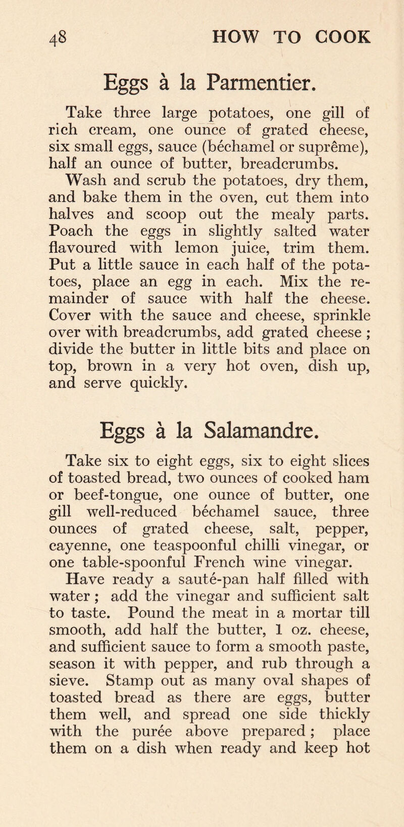 Eggs a la Parmentier. Take three large potatoes, one gill of rich cream, one ounce of grated cheese, six small eggs, sauce (bechamel or supreme), half an ounce of butter, breadcrumbs. Wash and scrub the potatoes, dry them, and bake them in the oven, cut them into halves and scoop out the mealy parts. Poach the eggs in slightly salted water flavoured with lemon juice, trim them. Put a little sauce in each half of the pota- toes, place an egg in each. Mix the re- mainder of sauce with half the cheese. Cover with the sauce and cheese, sprinkle over with breadcrumbs, add grated cheese ; divide the butter in little bits and place on top, brown in a very hot oven, dish up, and serve quickly. Eggs a la Salamandre. Take six to eight eggs, six to eight slices of toasted bread, two ounces of cooked ham or beef-tongue, one ounce of butter, one gill well-reduced bechamel sauce, three ounces of grated cheese, salt, pepper, cayenne, one teaspoonful chilli vinegar, or one table-spoonful French wine vinegar. Have ready a saute-pan half filled with water ; add the vinegar and sufficient salt to taste. Pound the meat in a mortar till smooth, add half the butter, 1 oz. cheese, and sufficient sauce to form a smooth paste, season it with pepper, and rub through a sieve. Stamp out as many oval shapes of toasted bread as there are eggs, butter them well, and spread one side thickly with the puree above prepared; place them on a dish when ready and keep hot