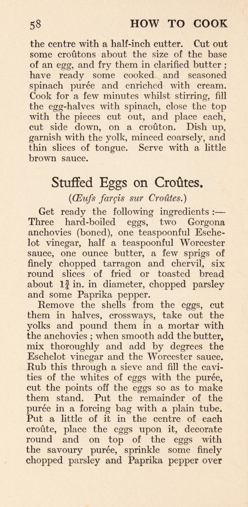 the centre with a half-inch cutter. Cut out some croutons about the size of the base of an egg, and fry them in clarified butter ; have ready some cooked and seasoned spinach puree and enriched with cream. Cook for a few minutes whilst stirring, fill the egg-halves with spinach, close the top with the pieces cut out, and place each, cut side down, on a crouton. Dish up, garnish with the yolk, minced coarsely, and thin slices of tongue. Serve with a little brown sauce. Stuffed Eggs on Croutes. {CEufs farcis sur Croutes.) Get ready the following ingredients :—« Three hard-boiled eggs, two Gorgona anchovies (boned), one teaspoonful Esche- lot vinegar, half a teaspoonful Worcester sauce, one ounce butter, a few sprigs of finely chopped tarragon and chervil, six round slices of fried or toasted bread about If in. in diameter, chopped parsley and some Paprika pepper. Remove the shells from the eggs, cut them in halves, crossways, take out the yolks and pound them in a mortar with the anchovies ; when smooth add the butter, mix thoroughly and add by degrees the Eschelot vinegar and the Worcester sauce. Rub this through a sieve and fill the cavi- ties of the whites of eggs with the puree, cut the points off the eggs so as to make them stand. Put the remainder of the puree in a forcing bag with a plain tube. Put a little of it in the centre of each eroute, place the eggs upon it, decorate round and on top of the eggs with the savoury puree, sprinkle some finely chopped parsley and Paprika pepper over