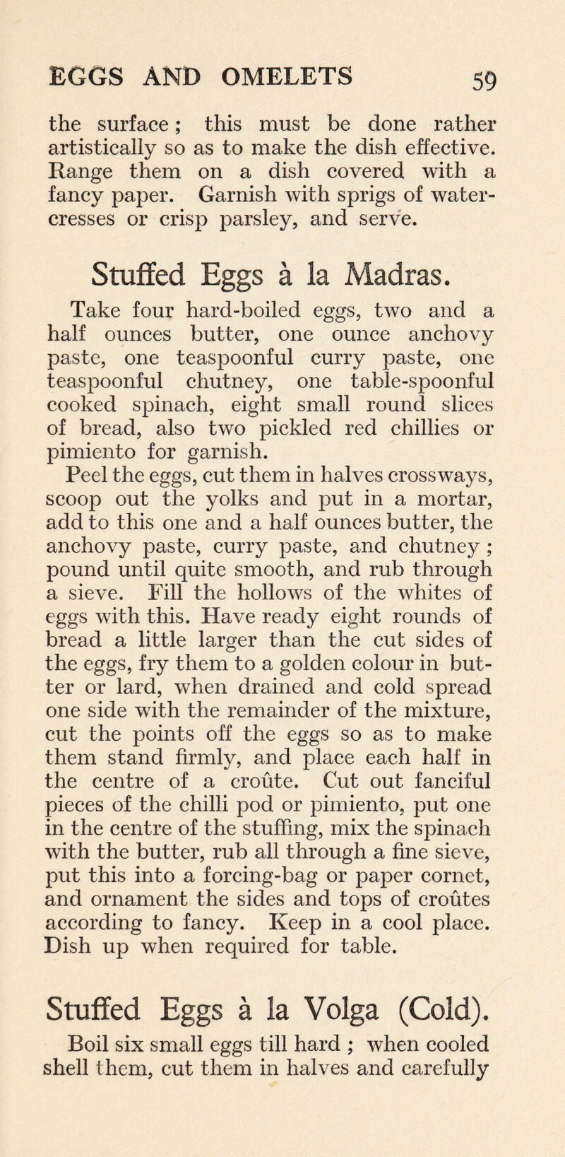 the surface; this must be done rather artistically so as to make the dish effective. Range them on a dish covered with a fancy paper. Garnish with sprigs of water- cresses or crisp parsley, and serve. Stuffed Eggs a la Madras. Take four hard-boiled eggs, two and a half ounces butter, one ounce anchovy paste, one teaspoonful curry paste, one teaspoonful chutney, one table-spoonful cooked spinach, eight small round slices of bread, also two pickled red chillies or pimiento for garnish. Peel the eggs, cut them in halves crossways, scoop out the yolks and put in a mortar, add to this one and a half ounces butter, the anchovy paste, curry paste, and chutney ; pound until quite smooth, and rub through a sieve. Fill the hollows of the whites of eggs with this. Have ready eight rounds of bread a little larger than the cut sides of the eggs, fry them to a golden colour in but- ter or lard, when drained and cold spread one side with the remainder of the mixture, cut the points off the eggs so as to make them stand firmly, and place each half in the centre of a croute. Cut out fanciful pieces of the chilli pod or pimiento, put one in the centre of the stuffing, mix the spinach with the butter, rub all through a fine sieve, put this into a forcing-bag or paper cornet, and ornament the sides and tops of croutes according to fancy. Keep in a cool place. Dish up when required for table. Stuffed Eggs a la Volga (Cold). Boil six small eggs till hard ; when cooled shell them, cut them in halves and carefully