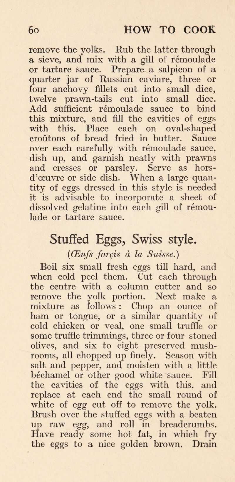 remove the yolks. Rub the latter through a sieve, and mix with a gill of remoulade or tartare sauce. Prepare a salpicon of a quarter jar of Russian caviare, three or four anchovy fillets cut into small dice, twelve prawn-tails cut into small dice. Add sufficient remoulade sauce to bind this mixture, and fill the cavities of eggs with this. Place each on oval-shaped croutons of bread fried in butter. Sauce over each carefully with remoulade sauce, dish up, and garnish neatly with prawns and cresses or parsley. Serve as hors- d’oeuvre or side dish. When a large quan- tity of eggs dressed in this style is needed it is advisable to incorporate a sheet of dissolved gelatine into each gill of remou- lade or tartare sauce. Stuffed Eggs, Swiss style. (OSufs fargis a la Suisse.) Boil six small fresh eggs till hard, and when cold peel them. Cut each through the centre with a column cutter and so remove the yolk portion. Next make a mixture as follows : Chop an ounce of ham or tongue, or a similar quantity of cold chicken or veal, one small truffle or some truffle trimmings, three or four stoned olives, and six to eight preserved mush- rooms, all chopped up finely. Season with salt and pepper, and moisten with a little bechamel or other good white sauce. Fill the cavities of the eggs with this, and replace at each end the small round of white of egg cut off to remove the yolk. Brush over the stuffed eggs with a beaten up raw egg, and roll in breadcrumbs. Have ready some hot fat, in which fry the eggs to a nice golden brown. Drain